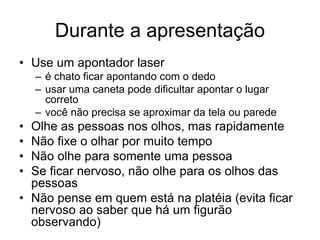 Durante a apresentação
• Use um apontador laser
– é chato ficar apontando com o dedo
– usar uma caneta pode dificultar apontar o lugar
correto
– você não precisa se aproximar da tela ou parede
• Olhe as pessoas nos olhos, mas rapidamente
• Não fixe o olhar por muito tempo
• Não olhe para somente uma pessoa
• Se ficar nervoso, não olhe para os olhos das
pessoas
• Não pense em quem está na platéia (evita ficar
nervoso ao saber que há um figurão
observando)
 