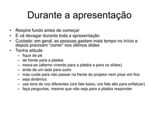 Durante a apresentação
• Respire fundo antes de começar
• E vá devagar durante toda a apresentação
• Cuidado: em geral, as pessoas gastam mais tempo no início e
depois precisam “correr” nos últimos slides
• Tenha atitude
– fique de pé
– de frente para a platéia
– mexa-se (alterne virando para a platéia e para os slides)
– ande de um lado para outro
– mas cuide para não passar na frente do projetor nem pisar em fios
– seja dinâmico
– use tons de voz diferentes (ore fale baixo, ora fale alto para enfatizar)
– faça perguntas, mesmo que não seja para a platéia responder
 