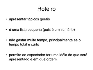 Roteiro
• apresentar tópicos gerais
• é uma lista pequena (pois é um sumário)
• não gastar muito tempo, principalmente se o
tempo total é curto
• permite ao espectador ter uma idéia do que será
apresentado e em que ordem
 