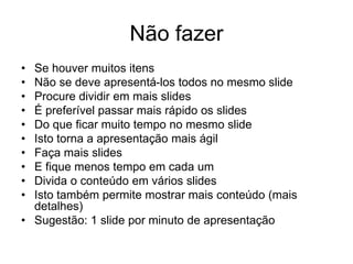 Não fazer
• Se houver muitos itens
• Não se deve apresentá-los todos no mesmo slide
• Procure dividir em mais slides
• É preferível passar mais rápido os slides
• Do que ficar muito tempo no mesmo slide
• Isto torna a apresentação mais ágil
• Faça mais slides
• E fique menos tempo em cada um
• Divida o conteúdo em vários slides
• Isto também permite mostrar mais conteúdo (mais
detalhes)
• Sugestão: 1 slide por minuto de apresentação
 