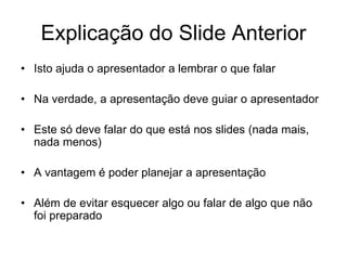 Explicação do Slide Anterior
• Isto ajuda o apresentador a lembrar o que falar
• Na verdade, a apresentação deve guiar o apresentador
• Este só deve falar do que está nos slides (nada mais,
nada menos)
• A vantagem é poder planejar a apresentação
• Além de evitar esquecer algo ou falar de algo que não
foi preparado
 