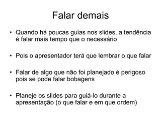 Falar demais
• Quando há poucas guias nos slides, a tendência
é falar mais tempo que o necessário
• Pois o apresentador terá que lembrar o que falar
• Falar de algo que não foi planejado é perigoso
pois se pode falar bobagens
• Planeje os slides para guiá-lo durante a
apresentação (o que falar e em que ordem)
 