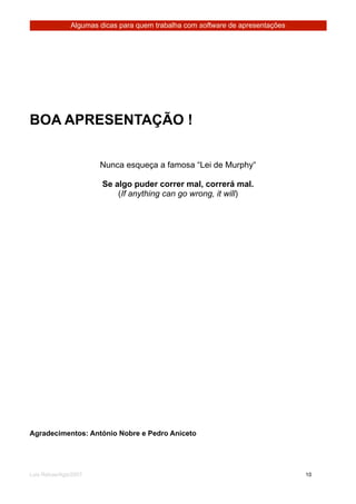 Algumas dicas para quem trabalha com software de apresentações




BOA APRESENTAÇÃO !


                        Nunca esqueça a famosa “Lei de Murphy“

                        Se algo puder correr mal, correrá mal.
                            (If anything can go wrong, it will)




Agradecimentos: António Nobre e Pedro Aniceto




Luis Relvas/Ago/2007
                                                  
    
   10
 