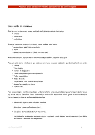 Algumas dicas para quem trabalha com software de apresentações




CONSTRUÇÃO DO CONTEÚDO


Três factores fundamentais para a qualidade e eficácia de qualquer diapositivo:
       • Síntese
      • Visibilidade
      • Legibilidade


Antes de começar a construir o conteúdo, pense qual vai ser o output :
      • Apresentação a partir do computador;
      • Papel;
      • Acetato para retroprojector (ainda há quem use)


A escolha das cores, do layout e do tamanho dos tipos de letra, depende do output.


Faça um guião com a estrutura do que pretende sem nunca esquecer o objectivo que definiu e tendo em conta:
      • Fundos
      • Tipos de letra
      • Número de diapositivos
      • Ordem de apresentação dos diapositivos
      • Títulos e sub-títulos
      • Blocos de texto
      • Imagens e/ou fotos para cada diapositivo
      • Ideias chave e palavras chave
      • Gráficos, etc.


Para apresentações com hiperligações é fundamental criar uma estrutura tipo organograma para definir o que
liga a quê. Se não o fizermos e se a apresentação tiver muitos diapositivos iremos gastar muito mais tempo e
correr mais riscos de errar ao fazer as hiperligações.


      • Mantenha o aspecto geral simples e coerente.

      • Seleccione cores que funcionem bem;

      • Não ponha demasiado texto num diapositivo;

      • Use fotografias e desenhos relacionados com o que está a dizer. Devem ser simples/claros (não ponha
        a audiência a adivinhar o que significam




Luis Relvas/Ago/2007
                                                                 
     
       2
 