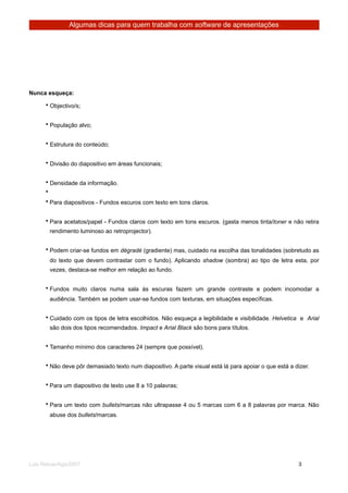 Algumas dicas para quem trabalha com software de apresentações




Nunca esqueça:

      • Objectivo/s;


      • População alvo;


      • Estrutura do conteúdo;


      • Divisão do diapositivo em áreas funcionais;


      • Densidade da informação.
      •
      • Para diapositivos - Fundos escuros com texto em tons claros.


      • Para acetatos/papel - Fundos claros com texto em tons escuros. (gasta menos tinta/toner e não retira
          rendimento luminoso ao retroprojector).


      • Podem criar-se fundos em dégradé (gradiente) mas, cuidado na escolha das tonalidades (sobretudo as
          do texto que devem contrastar com o fundo). Aplicando shadow (sombra) ao tipo de letra esta, por
          vezes, destaca-se melhor em relação ao fundo.


      • Fundos muito claros numa sala às escuras fazem um grande contraste e podem incomodar a
          audiência. Também se podem usar-se fundos com texturas, em situações específicas.


      • Cuidado com os tipos de letra escolhidos. Não esqueça a legibilidade e visibilidade. Helvetica e Arial
          são dois dos tipos recomendados. Impact e Arial Black são bons para títulos.


      • Tamanho mínimo dos caracteres 24 (sempre que possível).


      • Não deve pôr demasiado texto num diapositivo. A parte visual está lá para apoiar o que está a dizer.


      • Para um diapositivo de texto use 8 a 10 palavras;


      • Para um texto com bullets/marcas não ultrapasse 4 ou 5 marcas com 6 a 8 palavras por marca. Não
          abuse dos bullets/marcas.




Luis Relvas/Ago/2007
                                                                    
     
       3
 