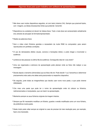 Algumas dicas para quem trabalha com software de apresentações




      • Não deve usar muitos diapositivos seguidos, só com texto (máximo 3/4). Sempre que possível ilustre,
        com imagens, as ideias-chave/pontos fortes que pretende transmitir.


      • Diapositivos (ou acetatos) só devem ter ideias-chave. Tudo o mais deve ser acrescentado verbalmente
        e/ou através da actuação do formador/apresentador.


      • Realce as palavras-chave.


      • Som e vídeo criam ficheiros grandes e necessitam de muita RAM no computador, para serem
        reproduzidos em perfeitas condições.


      • O uso de demasiados efeitos visuais, sonoros e transições distrai, e pode chegar a incomodar a
        audiência.


      • Lembre-se das pessoas na última fila da audiência. Conseguirão elas ler o seu texto?


      • Uma vez organizada a estrutura da apresentação pode planear onde as fotos irão realçar a sua
        mensagem.


      • Decida depois o tamanho (dimensões) que as fotos irão ter. Pode decidir 1 ou 2 tamanhos e determinar
        precisamente onde cada uma delas será posicionada no respectivo diapositivo.


      • De seguida, junte todas as imagens/fotos que decidiu usar numa nova pasta, a que pode chamar
        ORIGINAIS.


      • Crie mais uma pasta que pode ter o nome da apresentação onde irá colocar os ficheiros,
        redimensionados e manipulados, que vai inserir na apresentação.


      • Mantenha sempre os seus ficheiros originais de imagem intactos.


      • Sempre que fôr necessário modificar um ficheiro, guarde a versão modificada como um novo ficheiro,
        de preferência noutra pasta.


      • Deste modo pode voltar sempre ao original no caso de precisar de mais resolução para, por exemplo,
        fazer uma impressão.




Luis Relvas/Ago/2007
                                                                  
       
    4
 