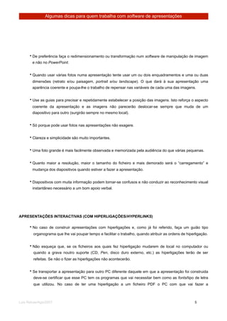 Algumas dicas para quem trabalha com software de apresentações




      • De preferência faça o redimensionamento ou transformação num software de manipulação de imagem
        e não no PowerPoint.


      • Quando usar várias fotos numa apresentação tente usar um ou dois enquadramentos e uma ou duas
        dimensões (retrato e/ou paisagem, portrait e/ou landscape). O que dará à sua apresentação uma
        aparência coerente e poupa-lhe o trabalho de repensar nas variáveis de cada uma das imagens.


      • Use as guias para precisar e repetidamente estabelecer a posição das imagens. Isto reforça o aspecto
        coerente da apresentação e as imagens não parecerão deslocar-se sempre que muda de um
        diapositivo para outro (surgirão sempre no mesmo local).


      • Só porque pode usar fotos nas apresentações não exagere.


      • Clareza e simplicidade são muito importantes.


      • Uma foto grande é mais facilmente observada e memorizada pela audiência do que várias pequenas.


      • Quanto maior a resolução, maior o tamanho do ficheiro e mais demorado será o “carregamento” e
        mudança dos diapositivos quando estiver a fazer a apresentação.


      • Diapositivos com muita informação podem tornar-se confusos e não conduzir ao reconhecimento visual
        instantâneo necessário a um bom apoio verbal.




APRESENTAÇÕES INTERACTIVAS (COM HIPERLIGAÇÕES/HYPERLINKS)

      • No caso de construir apresentações com hiperligações e, como já foi referido, faça um guião tipo
        organograma que lhe vai poupar tempo e facilitar o trabalho, quando atribuir as ordens de hiperligação.


      • Não esqueça que, se os ficheiros aos quais fez hiperligação mudarem de local no computador ou
        quando a grava noutro suporte (CD, Pen, disco duro externo, etc.) as hiperligações terão de ser
        refeitas. Se não o fizer as hiperligações não acontecerão.


      • Se transportar a apresentação para outro PC diferente daquele em que a apresentação foi construida
        deve-se certificar que esse PC tem os programas que vai necessitar bem como as fonts/tipo de letra
        que utilizou. No caso de ter uma hiperligação a um ficheiro PDF o PC com que vai fazer a



Luis Relvas/Ago/2007
                                                                   
      
       5
 