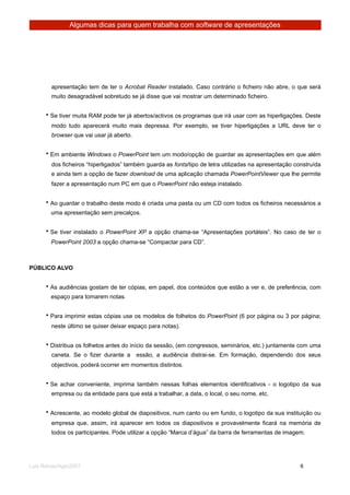 Algumas dicas para quem trabalha com software de apresentações




        apresentação tem de ter o Acrobat Reader instalado. Caso contrário o ficheiro não abre, o que será
        muito desagradável sobretudo se já disse que vai mostrar um determinado ficheiro.


      • Se tiver muita RAM pode ter já abertos/activos os programas que irá usar com as hiperligações. Deste
        modo tudo aparecerá muito mais depressa. Por exemplo, se tiver hiperligações a URL deve ter o
        browser que vai usar já aberto.


      • Em ambiente Windows o PowerPoint tem um modo/opção de guardar as apresentações em que além
        dos ficheiros “hiperligados” também guarda as fonts/tipo de letra utilizadas na apresentação construída
        e ainda tem a opção de fazer download de uma aplicação chamada PowerPointViewer que lhe permite
        fazer a apresentação num PC em que o PowerPoint não esteja instalado.


      • Ao guardar o trabalho deste modo é criada uma pasta ou um CD com todos os ficheiros necessários a
        uma apresentação sem precalços.


      • Se tiver instalado o PowerPoint XP a opção chama-se “Apresentações portáteis”. No caso de ter o
        PowerPoint 2003 a opção chama-se “Compactar para CD”.



PÚBLICO ALVO


      • As audiências gostam de ter cópias, em papel, dos conteúdos que estão a ver e, de preferência, com
        espaço para tomarem notas.


      • Para imprimir estas cópias use os modelos de folhetos do PowerPoint (6 por página ou 3 por página;
        neste último se quiser deixar espaço para notas).


      • Distribua os folhetos antes do início da sessão, (em congressos, seminários, etc.) juntamente com uma
        caneta. Se o fizer durante a      essão, a audiência distrai-se. Em formação, dependendo dos seus
        objectivos, poderá ocorrer em momentos distintos.


      • Se achar conveniente, imprima também nessas folhas elementos identificativos - o logotipo da sua
        empresa ou da entidade para que está a trabalhar, a data, o local, o seu nome, etc.


      • Acrescente, ao modelo global de diapositivos, num canto ou em fundo, o logotipo da sua instituição ou
        empresa que, assim, irá aparecer em todos os diapositivos e provavelmente ficará na memória de
        todos os participantes. Pode utilizar a opção “Marca d’água” da barra de ferramentas de imagem.




Luis Relvas/Ago/2007
                                                                   
      
       6
 
