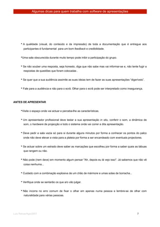 Algumas dicas para quem trabalha com software de apresentações




      • A qualidade (visual, do conteúdo e da impressão) de toda a documentação que é entregue aos
        participantes é fundamental para um bom feedback e credibilidade.


      •Uma sala obscurecida durante muito tempo pode inibir a participação do grupo.


      • Se não souber uma resposta, seja honesto, diga que não sabe mas vai informar-se e, não tente fugir a
        respostas de questões que foram colocadas .


      • Se quer que a sua audiência assimile as suas ideias tem de fazer as suas apresentações “digeríveis”.


      • Fale para a audiência e não para o ecrã. Olhar para o ecrã pode ser interpretado como insegurança.




ANTES DE APRESENTAR


      •Visite o espaço onde vai actuar e perceba-lhe as características.


      • Um apresentador profissional deve testar a sua apresentação in situ, conferir o som, a dinâmica de
        som, o hardware de projecção e todo o sistema onde vai correr a dita apresentação.


      • Deve pedir a sala vazia só para si durante alguns minutos por forma a conhecer os pontos do palco
        onde não deve elevar a vista para a plateia por forma a ser encandeado com eventuais projectores.


      • Se actuar sobre um estrado deve saber as marcações que escolheu por forma a saber quais as tábuas
        que rangem ou não.


      • Não pode (nem deve) em momento algum pensar "Ah, depois eu lá vejo isso". Já sabemos que não vê
        coisa nenhuma...


      • Cuidado com a combinação explosiva de um chão de mármore e umas solas de borracha...


      • Verifique onde se sentarão os que a/o vão julgar.


      • Não incorra no erro comum de fixar o olhar em apenas numa pessoa e lembre-se de olhar com
        naturalidade para várias pessoas.




Luis Relvas/Ago/2007
                                                                  
      
       7
 