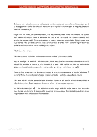 Algumas dicas para quem trabalha com software de apresentações




      • Evite uma outra situação comum a muitos/as apresentadores/as que deambulam pelo espaço, e que é
        a de esgotarem o tempo de um dado diapositivo e de repente "saltarem" para a máquina para fazer
        avançar a apresentação.


      • Peça, caso não tenha, um comando remoto, que lhe permitirá passar slides naturalmente. Se o usar,
        não aponte o comando como se estivesse em casa a ver TV (porque um comando decente não
        precisa de ser apontado). Compre pilhas para o mesmo, caso seja emprestado. Compre duas, uma
        que usará e outra que terá guardada para a eventualidade de andar com o comando ligado dentro da
        mala de encontro a outras coisas e ter esgotado a pilha.


      • Não leia os diapositivos.


      • Não vire as costas à plateia e muito menos aos que estão a julgar o seu trabalho.


      • Não se desloque “às arrecuas”, em estrados ou palcos isso pode ter consequências dramáticas. Se o
        espaço for apertado e escuro (e tiver hipótese de o fazer); faça marcas no chão do palco (umas
        pequenas fitas coladas) para, quando recua, perceber que chegou ao limite da marcação.


      • Se puder faça uma autoscopia. Monte uma câmara de vídeo num tripé durante os ensaios e filme-se. É
        a melhor forma de encontrar as falhas de uma apresentação e controlar a duração da mesma.


      • Não peça opinião sobre a apresentação a familiares. Tendem a ser TODAS fantásticas as opiniões e
        não ajudam muito... Escolha pessoas de espírito crítico e prepare-se para sofrer...


      • No dia da apresentação NÃO USE sapatos novos ou roupa apertada. Pode parecer uma estupidez
        mas é mais um elemento de desconforto, e quem já tem uma carga de ansiedade grande em cima,
        dispensa bem mais uma dose de incomodidade.




Luis Relvas/Ago/2007
                                                                     
   
     8
 