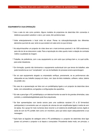 Algumas dicas para quem trabalha com software de apresentações




EQUIPAMENTO E SUA OPERAÇÃO


      • Use a seta do rato como ponteiro. Alguns modelos de projectores de data/vídeo têm comandos à
        distância que podem substituir o rato e, por vezes, têm ponteiros laser.


      • Visite antecipadamente o local onde irá actuar. Pense na colocação/disposição dos diferentes
        elementos que terá de usar, tanto os que existem em sala como os que irá levar.


      • Ao adquirir/escolher um projector de vídeo deve ser o mais luminoso possível (+ de 1200 ansilumens)
        para não ter de se obscurecer a sala. Para a reprodução de vídeo quanto maior a relação de contraste
        melhor a qualidade da imagem.


      • Trabalhe, de preferência, com o seu equipamento ou com outro que conheça bem e, no qual confie,
        para evitar dissabores.


      • Em formação, quando não dominamos o equipamento audiovisual com que temos de trabalhar, este
        pode transforma-se num “complicador”, em vez de facilitador do processo ensino-aprendizagem.


      • Se vai usar equipamento alugado ou emprestado verifique, previamente, se as performances são
        adequadas ao seu trabalho (espaço em disco, ram, tipos de letra instalados, software, cabos, bateria
        do portátil, etc).


      • No caso de a apresentação ser feita com um portátil/laptop ligado a um projector de data/vídeo deve
        testar, com antecedência, as ligações e configurações dos aparelhos.


      • Só vale a pena ligar o PC portátil/laptop a um televisor/monitor se este for de grandes dimensões, caso
        contrário, a visibilidade/legibilidade pode ficar prejudicada.


      • Se fizer apresentações com banda sonora para uma audiência razoável (15 a 20 formandos/
        participantes) é conveniente usar um conjunto de colunas de som amplificadas ligado à saída de som
        do laptop. Se o grupo for mais numeroso deve recorrer a um sistema de amplificação sonora, ligado à
        saída de som do PC portátil, bem como um microfone, para que todos oiçam adequadamente a sua
        mensagem.


      • Após fazer as ligações de cablagem entre o PC portátillaptop e o projector de data/vídeo deve ligar
        (power on) primeiro o projector e só depois o computador. Procedendo deste modo, em princípio, o




Luis Relvas/Ago/2007
                                                                     
    
       9
 