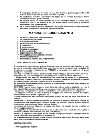 •     A batata palha deve ficar de molho em água fria, dentro da geladeira, por cerda de 30
         minutos antes de ser frita. Ela ficará bem mais sequinha.
   •     Na batata frita, o melhor é adicionar o sal depois de ser retirada da gordura. Assim
         você estará evitando que ela murche.
   •     As batatas devem ser condicionadas em locais ventilados, secos e escuros, com
         temperatura fresca. Se ficarem à luz por muito tempo ficarão com a superfície
         esverdeada e com o gosto amargo.
   •     Se as batatas forem guardadas na geladeira por mais e uma semana, ficarão com gosto
         adocicado, porque o frio transforma o amido em açúcar.


                    MANUAL DE CONGELAMENTO
   1.    Introdução - Vantagens do Congelamento
   2.    1a. Parte - Instruções Gerais
   3.    Procedimentos iniciais
   4.    As técnicas básicas de congelamento
   5.    A embalagem
   6.    O armazenamento
   7.    Períodos de estocagem
   8.    O descongelamento
   9.    Degelo e limpeza do freezer
   10.   Preparação Específica de Pratos Prontos
   11.   Recomendações Gerais
   12.   Alimentos não próprios para congelamento

O CONGELAMENTO E SUASVANTAGENS

O congelamento é um eficiente sistema de conservação de alimentos, retirando-lhes o calor
até que a temperatura apropriada atinja seu interior. Para proporcionar tais condições de
temperatura e merecer a designação de FREEZER, o congelador deve operar a -18 graus
centígrados no mínimo.
Uma vez congelado, o alimento se torna rígido. Nesse estágio, o desenvolvimento de micro-
organismos e o conseqüente processo de deterioração são drasticamente retardados.
O congelamento não altera as características dos alimentos ao natural ou já preparados,
conservando seu sabor, coloração e propriedades nutritivas, desde que submetidos ao mesmo
em boas condições e de acordo com as técnicas recomendadas.
As vantagens do congelamento são inúmeras e evidenciam-se na medida que o usuário se
familiariza com o freezer:
CONFORTO - com o uso do freezer, a tarefa diária de cozinhar se torna obsoleta - em 1 ou 2
dias é possível preparar um cardápio para semanas, do café matinal à refeições completas.
- as compras no supermercado e outros fornecedores se tornam muito menos freqüentes.
- os atropelos comuns aos dias de festas e recepção são eliminados através do preparo
antecipado de doces, tortas, salgadinhos etc.
- visitas inesperadas não provocam atribulações quando se trata de servir um lanche ou
refeição.
ECONOMIA - cozinhar maiores quantidades de alimentos é outra das vantagens básicas do
congelamento, acarretando menor consumo de gás - por exemplo: cozinhar 3 quilos de carne
praticamente o mesmo tempo do que cozinhar 1 quilo.
- armazenar-se alimentos adquiridos a preços mais baixos no atacado, durante as safras ou
em promoções especiais.
- o desperdício é virtualmente eliminado, pois os alimentos são congelados em porções e
retirados do freezer na quantidade certa para cada ocasião.
SAÚDE - a preparação antecipada de um extenso cardápio possibilita a variação diária de
pratos, facilitando o balanceamento da alimentação.
- é possível consumir legumes, frutas e outros alimentos fora de sua época de safra, com
sabor e propriedades nutritivas inalteradas.

INSTRUÇÕES GERAIS

I - PROCEDIMENTOS INICIAIS


                                                                                           11
 