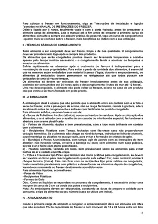 Para colocar o freezer em funcionamento, siga as "instruções de instalação e ligação
"contidas no MANUAL DE INSTRUÇÕES DO FREEZER.
Deixe-o ligado por 5 horas, totalmente vazio e com a porta fechada, antes de armazenar a
primeira carga de alimentos. Leia o manual até o fim antes de preparar a primeira carga de
alimentos; consulte-o sempre até adquirir prática. Se possível, faça um curso de congelamento
- quanto mais se conhece sobre o freezer, mais benefícios se obtém com a sua utilização

II - TÉCNICAS BÁSICAS DE CONGELAMENTO

Todo alimento a ser congelado deve ser fresco, limpo e de boa qualidade. O congelamento
deve ser providenciado logo após a compra dos produtos.
Os alimentos que serão congelados prontos devem ser levemente temperados e cozidos
apenas pelo tempo mínimo necessário - o congelamento tende a acentuar os temperos e
amaciar os alimentos.
Esfriar rapidamente os alimentos após o cozimento ou fervura é indispensável para a
manutenção de suas propriedades. Para evitar a perda de umidade dos alimentos, é essencial
que os mesmos sejam embalados com material à prova d'água; durante o empacotamento, os
alimentos já embalados devem permanecer no refrigerador até que todos possam ser
colocados de uma só vez no freezer.
Os alimentos só devem ser retirados do freezer imediatamente antes de sua utilização,
podendo ser consumidos até 24 horas após o descongelamento (frutos do mar até 12 horas).
Uma vez descongelado, o alimento não pode voltar ao freezer, exceto no caso de um produto
cru que venha a ser transformado em prato pronto.

III - A EMBALAGEM

A embalagem ideal é aquela que não permite que o alimento entre em contato com o ar frio e
seco do freezer, evita a passagem de aroma, não se rasga facilmente, resiste à gordura, adere
ao alimento antes do congelamento e solta-se com facilidade do produto congelado.
Para alimento sólidos, recomenda-se o uso de:
a) - Sacos de Polietileno Incolor (atóxico), novos ou isentos de resíduos. Após a colocação dos
alimentos, o ar é retirado com o auxílio de um canudo ou mini-bomba especial, fechando-se a
abertura com arame plastificado.
b) - Folhas de Alumínio, duplas e bem pressionadas, com a face mais brilhante em contato
com o alimento.
c) - Recipientes Plásticos com Tampa, fechados com fita-crepe caso não proporcionam
vedação hermética. Se o alimento não chegar ao nível da tampa, indroduz-se folha de alumínio,
papel-manteiga ou plástico no espaço vazio, para evitar a formação de cristais de gelo.
d) - Bandejas e Pratos Aluminizados, com tampa: agir de acordo com as instruções do item
anterior; não havendo tampa, envolva a bandeja ou prato com alimento num saco plástico,
extraia o ar e feche com arame plastificado.
e) - Plástico Aderente, vendido em rolos, bem pressionado sobre os alimentos para evitar
bolhas de ar e vedado com fita-crepe.
f) - Potes e Travessas tipo Pirex, que também são muito práticos para congelamento, só devem
ser levados ao forno para descongelamento quando este estiver frio; caso contrário ocorrerá
choque térmico (trinca). Para não ficar com os recipientes tipo pirex retidos no congelador,
basta revesti-los previamente com plástico e desenformar os alimentos depois de congelados,
levando-os novamente ao freezer devidamente acondicionados.
Para alimentos líquidos, aconselha-se:
- Potes de Vidro
- Recipientes Plásticos
- Formas de Gelo
Obs.: Como os líquidos se expandem no processo de congelamento, é necessário deixar uma
margem de cerca de 2 cm da borda dos potes e recipientes.
Nota: As embalagens devem ser etiquetadas, constando as datas de preparo e validade para
consumo, o tipo do alimento ou seu número (caso se utilize um índice).

IV - ARMAZENAMENTO

Desde a primeira carga de alimento a congelar, o armazenamento deve ser efetuado em lotes
que não excedam 5% da capacidade do freezer e com intervalo de 12 a 24 horas entre um lote

                                                                                            12
 