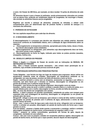 e outro. Um freezer de 280 litros, por exemplo, só deve receber 14 quilos de alimentos de cada
vez.
Os alimentos devem ir para o freezer já resfriados, sendo primeiramente colocados em contato
com as placas frias, podendo ser empilhados depois de congelados. Ao recarregar o freezer,
não encoste os alimentos frescos aos já congelados.

Registrar por escrito o estoque de alimentos, anotando as retiradas, e utilizar cada
compartimento para um determinado tipo de produto facilita o controle de estoque e o
manuseio dos alimentos.

V - PERÍODOS DE ESTOCAGEM

Ver nos capítulos específicos para cada tipo de alimento.

VI - O DESCONGELAMENTO

O descongelamento é o processo que devolve aos alimentos seu estado anterior, devendo
transcorrer conforme as modalidades abaixo, sem a utilização de água diretamente sobre os
mesmos:
a) - Descongelamento na temperatura ambiente, apropriado para tortas, bolos, doces e frutas,
    que devem descongelar ainda embalados.
b) - Descongelamento no refrigerador, para alimentos cujo descongelamento deve ser lento,
    tais como carnes cruas e queijos.
c) - Descongelamento no forno ou fogão, indicado para todos os pratos prontos (assados,
ensopados, molhos etc).

VII - DEGELO E LIMPEZA DO FREEZER

Efetue o degelo e a limpeza do freezer de acordo com as indicações do MANUAL DE
INSTRUÇÕES DO FREEZER.
Obs.: Abra o freezer somente quando necessário - isto evitará maior penetração do ar
ambiente, cuja umidade condensada provoca acúmulo de gelo.

XIX - PREPARAÇÃO ESPECÍFICA DOS PRINCIPAIS PRATOS

Tortas Salgadas - usar farinha de trigo em lugar da maizena para engrossar; deixar esfriar em
temperatura ambiente antes de embalar; descongelar em temperatura ambiente ou no
refrigerador; em caso de pressa, envolver em folha de alumínio e levar ao forno.
Sopas - cozinhar primeiro a carne com os temperos, acrescentar os legumes e por último o
macarrão, que deve ferver por 3 minutos no máximo; descongelar no refrigerador ou em
panela de pressão com 5 colheres (sopa) de água.
Ensopados - usar farinha de trigo se desejar engrossar; descongelar como as sopas.
Assados - resfriar antes de secar o molho e embalar o assado inteiro e o molho em potes, ou o
assado fatiado junto com o molho; descongelar no forno, envolto em folha de alumínio.
Obs.: as aves não devem ser congeladas com recheio.
Molhos - o ideal é preparar em grandes quantidades, embalando em potes com margem para
expansão (não usar embalagens de alumínio); descongelar no refrigerador ou em panela de
pressão para não secar.
Strogonoff - refogar a carne com os temperos, sem colocar o creme de leite; resfriar e embalar;
descongelar em panela de pressão com 5 colheres de água, adicionando o creme de leite
quando estiver fervendo.
Arroz - usar 1 xícara e meia de água para cada xícara de arroz, refogando com os temperos;
resfriar e embalar em porções; descongelar em panela de banho-maria de forma que o vapor
penetre no arroz.
Purê de batatas - amassar a batata ainda quente e acrescentar a manteiga; resfriar e embalar;
descongelar embalado em banho-maria, acrescentando em seguida o leite e o sal.
Caldos - preparar os caldos concentrados, guardando em formas de gelo; depois de
congelados, reembalar em saco plástico.
Cuscuz - não usar ovos no preparo; embalar em recipientes plásticos rígidos; descongelar em
panela de banho-maria, de forma que o vapor penetre; decorar depois de descongelado.



                                                                                            13
 
