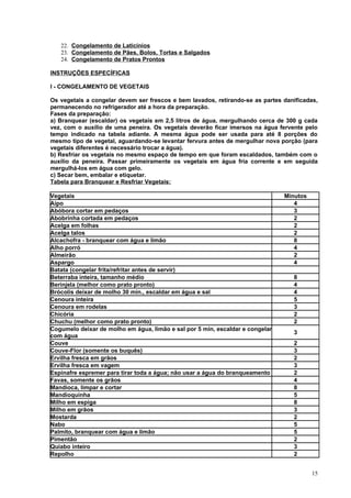 22. Congelamento de Laticínios
   23. Congelamento de Pães, Bolos, Tortas e Salgados
   24. Congelamento de Pratos Prontos

INSTRUÇÕES ESPECÍFICAS

I - CONGELAMENTO DE VEGETAIS

Os vegetais a congelar devem ser frescos e bem lavados, retirando-se as partes danificadas,
permanecendo no refrigerador até a hora da preparação.
Fases da preparação:
a) Branquear (escaldar) os vegetais em 2,5 litros de água, mergulhando cerca de 300 g cada
vez, com o auxílio de uma peneira. Os vegetais deverão ficar imersos na água fervente pelo
tempo indicado na tabela adiante. A mesma água pode ser usada para até 8 porções do
mesmo tipo de vegetal, aguardando-se levantar fervura antes de mergulhar nova porção (para
vegetais diferentes é necessário trocar a água).
b) Resfriar os vegetais no mesmo espaço de tempo em que foram escaldados, também com o
auxílio da peneira. Passar primeiramente os vegetais em água fria corrente e em seguida
mergulhá-los em água com gelo.
c) Secar bem, embalar e etiquetar.
Tabela para Branquear e Resfriar Vegetais:

Vegetais                                                                       Minutos
Aipo                                                                              4
Abóbora cortar em pedaços                                                         3
Abobrinha cortada em pedaços                                                      2
Acelga em folhas                                                                  2
Acelga talos                                                                      2
Alcachofra - branquear com água e limão                                           8
Alho porró                                                                        4
Almeirão                                                                          2
Aspargo                                                                           4
Batata (congelar frita/refritar antes de servir)
Beterraba inteira, tamanho médio                                                  8
Berinjela (melhor como prato pronto)                                              4
Brócolis deixar de molho 30 min., escaldar em água e sal                          4
Cenoura inteira                                                                   5
Cenoura em rodelas                                                                3
Chicória                                                                          2
Chuchu (melhor como prato pronto)                                                 2
Cogumelo deixar de molho em água, limão e sal por 5 min, escaldar e congelar
                                                                                  3
com água
Couve                                                                             2
Couve-Flor (somente os buquês)                                                    3
Ervilha fresca em grãos                                                           2
Ervilha fresca em vagem                                                           3
Espinafre espremer para tirar toda a água; não usar a água do branqueamento       2
Favas, somente os grãos                                                           4
Mandioca, limpar e cortar                                                         8
Mandioquinha                                                                      5
Milho em espiga                                                                   8
Milho em grãos                                                                    3
Mostarda                                                                          2
Nabo                                                                              5
Palmito, branquear com água e limão                                               5
Pimentão                                                                          2
Quiabo inteiro                                                                    3
Repolho                                                                           2


                                                                                         15
 