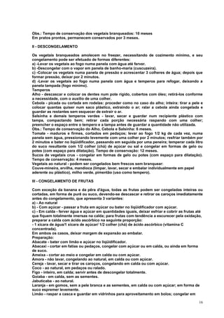 Obs.: Tempo de conservação dos vegetais branqueados: 10 meses
Em pratos prontos, permanecem conservados por 3 meses.

II - DESCONGELAMENTO

Os vegetais branqueados amolecem no freezer, necessitando de cozimento mínimo, e seu
congelamento pode ser efetuado de formas diferentes:
a) -Levar os vegetais ao fogo numa panela com água até ferver.
b) -Descongelar com o vapor em panela de banho-maria (cuscuzeira).
c) -Colocar os vegetais numa panela de pressão e acrescentar 3 colheres de água; depois que
formar pressão, deixar por 2 minutos.
d) -Levar os vegetais ao fogo numa panela com água e temperos para refogar, deixando a
panela tampada (fogo mínimo).
Temperos
Alho - descascar e colocar os dentes num pote rígido, cobertos com óleo; retirá-los conforme
a necessidade, com o auxílio de uma colher.
Cebola - picada ou cortada em rodelas: proceder como no caso do alho; inteira: tirar a pele e
colocar quantas quiser num saco plástico, extraindo o ar; ralar a cebola ainda congelada e
guardar as restantes sem esquecer de extrair o ar.
Salsinha e demais temperos verdes - lavar, secar e guardar num recipiente plástico com
tampa, compactando bem; retirar cada porção necessária raspando com uma colher;
preencher o espaço entre o tempero e a tampa antes de guardar a quantidade não utilizada.
Obs.: Tempo de conservação do Alho, Cebola e Salsinha: 6 meses.
Tomate - maduros e firmes, cortados em pedaços; levar ao fogo 1/2 kg de cada vez, numa
panela sem água, pressionando levemente com uma colher por 2 minutos; resfriar também por
2 minutos e bater no liqüidificador, passando em seguida por uma peneira; temperar cada litro
do suco resultante com 1/2 colher (chá) de açúcar ou sal e congelar em formas de gelo ou
potes (com espaço para dilatação). Tempo de conservação: 12 meses.
Sucos de vegetais crus - congelar em formas de gelo ou potes (com espaço para dilatação).
Tempo de conservação: 4 meses.
Vegetais ao natural - podem ser congelados bem frescos sem branquear:
Couve-mineira, ervilha, mandioca (limpar, lavar, secar e embalar individualmente em papel
aderente ou plástico), milho verde, pimentão (uso como tempero).

III - CONGELAMENTO DE FRUTAS

Com exceção da banana e da pêra d'água, todas as frutas podem ser congeladas inteiras ou
cortadas, em forma de purê ou suco, devendo-se descascar e retirar os caroços imediatamente
antes do congelamento, que apresenta 3 variantes:
a) - Ao natural
b) - Com açúcar - passar a fruta em açúcar ou bater no liqüidificador com açúcar.
c) - Em calda - ferver água e açúcar em quantidades iguais, deixar esfriar e cobrir as frutas até
que fiquem totalmente imersas na calda; para frutas com tendência a escurecer pela oxidação,
preparar a calda com ácido ascórbico na seguinte proporção:
- 1 xícara de água/1 xícara de açúcar/ 1/2 colher (chá) de ácido ascórbico (vitamina C
concentrada).
Em ambos os casos, deixar margem de expansão ao embalar.
Preparação:
Abacate - bater com limão e açúcar no liqüidificador.
Abacaxi - cortar em fatias ou pedaços, congelar com açúcar ou em calda, ou ainda em forma
de suco.
Ameixa - cortar ao meio e congelar em calda ou com açúcar.
Amora - não lavar, congelando ao natural, em calda ou com açúcar.
Cereja - lavar, secar e tirar os caroços, congelando em calda ou com açúcar.
Coco - ao natural, em pedaços ou ralado.
Figo - inteiro, em calda; servir antes de descongelar totalmente.
Goiaba - em calda, sem as sementes.
Jabuticaba - ao natural.
Laranja - em gomos, sem a pele branca e as sementes, em calda ou com açúcar; em forma de
suco espremer levemente.
Limão - raspar a casca e guardar em vidrinhos para aproveitamento em bolos; congelar em

                                                                                              16
 