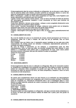 O descongelamento ideal de carnes é efetuado no refrigerador, de um dia para o outro. Mas se
não for possível utilizar este método, proceder conforme as instruções abaixo ( a carne não
pode ser mergulhada em água ou lavada, pois perde suas propriedade):
Bifes e Hamburgers - podem ser fritos ainda congelados em fogo forte, numa frigideira com
tampa, deixando-se uma abertura para não cozinhar.
Lagarto, Coxão mole e demais carnes p/assar - levar ao forno envolvida em folha de alumínio
até descongelar parcialmente; temperar e levar novamente ao forno para terminar de
descongelar e assar.
Coxão duro, Músculo e demais carnes p/sopa - coloque a carne congelada diretamente numa
panela com água fria, tempere e deixe cozinhar.
Carne moída - havendo necessidade de refogar, coloca-se numa panela com os temperos,
tampando após mexer com uma colher para não grudar (fogo mínimo).
Salsicha - colocar numa panela com água fria em fogo mínimo.
Lingüiça - descongelar numa panela com água e óleo; ao secar a água, automaticamente terá
início                           a                         fritura

VII - CONGELAMENTO DE AVES

Se a ave for abatida em casa ou no momento da compra, deverá permanecer por 6 horas no
refrigerador antes de ir para o freezer. No caso de ave já resfriada, isso se torna
desnecessário.
Para congelar uma ave inteira crua, é necessário passar manteiga em sua pele para evitar
ressecamento. Os miúdos devem ser retirados e embalados separadamente (preencher a
cavidade com papel ou plástico).
No caso de frango a passarinho ou em pedaços, o congelamento pode ser feito
individualmente, como no caso dos bifes, em porções isoladas para cada refeição. O saco
plástico é a embalagem mais prática para o congelamento de aves, cujos ossos podem
escurecer durante o processo, fato que não interfere no sabor ou qualidade.
Tempo de conservação:
Frango        9 meses
Peru          8 meses
Pato          4 meses
Codorna       6 meses
Miúdos        3 meses

VIII - DESCONGELAMENTO

O descongelamento ideal de aves é o efetuado no refrigerador. Mas se for necessário acelerá-
lo, mergulha-se a embalagem num recipiente com água fria. Para caldos ou sopas, os pedaços
podem ser colocados ainda congelados na panela com água fria. Para assar, leve a ave
envolvida em folha de alumínio ao forno, em baixa temperatura; temperar e levar ao forno
novamente em alta temperatura.

IX - CONGELAMENTO DE PEIXES

Os peixes para congelamento devem ser bem frescos ou já resfriados (se descongelarem
durante o transporte, só podem ser congelados sob a forma de pratos prontos). O bacalhau
pode ser congelado cru, retirando-se inicialmente todo o sal. A embalagem ideal é o saco
plástico ou papel aderente, podendo ser usado o processo de congelamento individual, como
no caso dos bifes.
Tempo de conservação:
Peixe magro    6 meses
Peixe gordo    3 meses
X - DESCONGELAMENTO
Os peixes podem ser descongelados no refrigerador, sob água corrente (ainda embalados) ou
no formo, se forem para assar (colocar rodelas de batata sob o peixe, para não grudar na
assadeira).



XI - CONGELAMENTO DE CRUSTÁCEOS MOLUSCOS

                                                                                         18
 