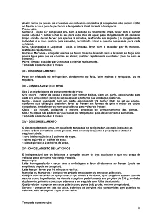 Assim como os peixes, os crustácos ou moluscos omprados já congelados não podem voltar
ao freezer crus e pois de perderem a temperatura ideal durante o transporte.
Preparação:
Camarão - pode ser congelado cru, sem a cabeça ou totalmente limpo, lavar bem e banhar
numa solução 1 colher (chá) de sal para cada litro de água; para congelamento do camarão
limpo cozido, deixar ferver por apenas 5 minutos, resfriando em seguida ( o congelamento
individual é o mais prático para camarão, permitindo retirar a quantia necessária para cada
refeição).
Siris, Caranguejos e Lagostas - após a limpeza, lavar bem e escaldar por 15 minutos,
resfriando rapidamente.
Ostras e Mariscos - congelar apenas se forem frescos, lavando bem e levando ao fogo com
pouca água para que as conchas se abram; resfriar rapidamente e embalar (com ou sem as
conchas).
Polvo - limpar, escaldar por 2 minutos e resfriar rapidamente.
Tempo de conservação: 6 meses

XII - DESCONGELAMENTO

Pode ser efetuado no refrigerador, diretamente no fogo, com molhos e refogados, ou na
frigideira.

XIII - CONGELAMENTO DE OVOS

São 3 as modalidades de congelamento de ovos:
Ovo inteiro - retirar da casca e mexer sem formar bolhas, com um garfo, adicionando para
cada ovo uma colher (café) de sal ou açúcar, conforme sua utilização posterior.
Gema - mexer levemente com um garfo, adicionando 1/2 colher (chá) de sal ou açúcar,
conforme sua utilização posterior; levar ao freezer em formas de gelo e retirar os cubos
congelados, embalando-os num saco plásico para voltar ao freezer.
Clara - ao natural, utilizando o mesmo processo de armazenamento das gemas.
Obs.: As claras não podem ser guardadas no refrigerador, pois desenvolvem a salmonela.
Tempo de conservação: 6 meses

XIV - DESCONGELAMENTO

O descongelamento lento, em recipiente tampados no refrigerador, é o mais indicado; as
claras podem ser batidas ainda geladas. Para orientação quanto à proporção a utilizar a
seguinte tabela:
1 ovo inteiro eqüivale a 3 colheres de sopa.
1 gema eqüivale a 1 colher de sopa.
1 clara eqüivale a 2 colheres de sopa.

XV - CONGELAMENTO DE LATICÍNIOS

É indispensável que os laticínios a congelar sejam de boa qualidade e que seu prazo de
validade para consumo não esteja vencido.
Preparação:
Leite Homogeneizado - secar bem a embalagem e levar diretamente ao freezer (pode ser
empilhado depois de congelar).
Leite fresco - ferver por 10 minutos e resfriar.
Manteiga ou Margarina - congelar na própria embalagem ou em sacos plásticos.
Queijo - com exceção do queijo fresco tipo minas e da ricota, que congelam apenas quando
usados como ingredientes, os demais congelam perfeitamente em porções de 250 g; embalar
duplamente, primeiro com papel aderente e em seguida com folha de alumínio.
Queijo ralado - congelar em sacos plásticos ou potes (não gruda, mesmo congelados).
Sorvete - congelar em lata ou caixa, cobrindo as porções não consumidas com plástico ou
celofane; não recongelar o que for derretido.



Tempo de conservação:

                                                                                          19
 