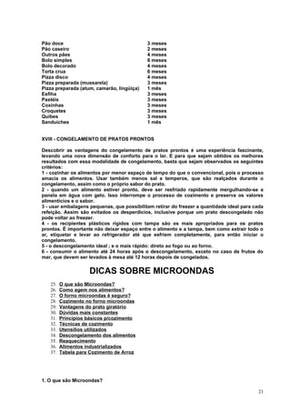 Pão doce                                    3 meses
Pão caseiro                                 2 meses
Outros pães                                 4 meses
Bolo simples                                8 meses
Bolo decorado                               4 meses
Torta crua                                  6 meses
Pizza disco                                 4 meses
Pizza preparada (mussarela)                 3 meses
Pizza preparada (atum, camarão, lingüiça)   1 mês
Esfiha                                      3 meses
Pastéis                                     3 meses
Coxinhas                                    3 meses
Croquetes                                   3 meses
Quibes                                      3 meses
Sanduíches                                  1 mês


XVIII - CONGELAMENTO DE PRATOS PRONTOS

Descobrir as vantagens do congelamento de pratos prontos é uma experiência fascinante,
levando uma nova dimensão de conforto para o lar. E para que sejam obtidos os melhores
resultados com essa modalidade de congelamento, basta que sejam observados os seguintes
critérios:
1 - cozinhar os alimentos por menor espaço de tempo do que o convencional, pois o processo
amacia os alimentos. Usar também menos sal e temperos, que são realçados durante o
congelamento, assim como o próprio sabor do prato.
2 - quando um alimento estiver pronto, deve ser resfriado rapidamente mergulhando-se a
panela em água com gelo. Isso interrompe o processo de cozimento e preserva os valores
alimentícios e o sabor.
3 - usar embalagens pequenas, que possibilitam retirar do freezer a quantidade ideal para cada
refeição. Assim são evitados os desperdícios, inclusive porque um prato descongelado não
pode voltar ao freezer.
4 - os recipientes plásticos rígidos com tampa são os mais apropriados para os pratos
prontos. É importante não deixar espaço entre o alimento e a tampa, bem como extrair todo o
ar, etiquetar e levar ao refrigerador até que esfriem completamente, para então iniciar o
congelamento.
5 - o descongelamento ideal ; e o mais rápido: direto ao fogo ou ao forno.
6 - consumir o alimento até 24 horas após o descongelamento, exceto no caso de frutos do
mar, que devem ser levados à mesa até 12 horas depois de congelados.


                    DICAS SOBRE MICROONDAS
   25.   O que são Microondas?
   26.   Como agem nos alimentos?
   27.   O forno microondas é seguro?
   28.   Cozimento no forno microondas
   29.   Vantagens do prato giratório
   30.   Dúvidas mais constantes
   31.   Princípios básicos p/cozimento
   32.   Técnicas de cozimento
   33.   Utensílios utilizados
   34.   Descongelamento dos alimentos
   35.   Reaquecimento
   36.   Alimentos industrializados
   37.   Tabela para Cozimento de Arroz




1. O que são Microondas?

                                                                                           21
 