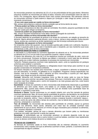 As microondas penetram nos alimentos de 2,5 a 5 cm de profundidade de fora para dentro. Alimentos
pequenos recebem as microondas por todos os lados, havendo uma concentração maior de calor no
centro. Por conseguinte, alguns alimentos ficam mais cozidos internamente. Nos alimentos maiores
as microondas cozinham a parte externa e depois por condução o calor chega ao centro, como no
cozimento convencional.
- O ovo com casca pode ser cozido no forno microondas?
Não, porque está propenso a estourar devido a pressão que se forma dentro da casca.
- Frituras podem ser feitas no forno microondas?
Não, porque a temperatura do óleo não pode ser controlada. No entanto, pequena quantidade de óleo
pode ser usada para refogar os temperos.
- Conservas podem ser preparadas no forno microondas?
Não, porque requerem temperaturas muito altas e tempo prolongado de cozimento.
- Alimentos cozidos no forno microondas não douram?
O dourado depende da quantidade de gordura e do tempo de cozimento, em relação ao tamanho do
alimento. Alguns alimentos realmente douram, como o bacon, carnes e aves assadas. Outros douram
menos, porque seu cozimento se dá tão rapidamente que não há tempo suficiente para dourar.
- Recipientes não aquecem no forno microondas?
Os recipientes certos não aquecem, mas se tornarão quentes pelo contato com o alimento. Quando o
alimento é aquecido parte do seu calor é transferido para o recipiente, por isso mantenha suas luvas
anti-térmicas a mão, perto do forno microondas.
PRINCÍPIOS BÁSICOS PARA O COZIMENTO
A velocidade e a uniformidade do cozimento dependem do alimento em si. As microondas penetram
no alimento de 2,5 a 5 cm por toda a sua superfície (superior, inferior e lados).
O interior dos alimentos com mais de 5 cm de espessura cozinha por condução de calor, como em
um forno convencional. Conhecer os fatores que afetam o cozimento e como cada tipo de alimento
reage, ajuda-nos a obter melhores resultados no processo de cozimento por microondas.
Tamanho: Pedaços pequenos cozinham mais rapidamente, assim, corte os ingredientes em pedaços
uniformes para acelerar o cozimento.
Temperatura inicial: Alimentos congelados ou refrigerados levam mais tempo para cozinhar do que
aqueles conservados em temperatura ambiente.
Os tempos indicados nas receitas para microondas, a seguir, consideram o alimento na temperatura
que são estocados: no armário, na geladeira ou no congelador. Programe o tempo especificado nas
receitas, mas se for necessário, volte o alimento ao forno microondas e cozinhe por mais alguns
minutos, para chegar ao ponto de cozimento desejado.
Formato: Alimentos com formatos irregulares como os filés de peixe, peito ou coxa de frango
demoram mais para cozinhar nas partes mais grossas. Para que o cozimento seja uniforme, coloque
as partes mais finas voltadas para o centro do recipiente e as mais grossas para fora, onde haverá
maior recepção de energia.
Quantidade: O tempo de cozimento no forno microondas está diretamente relacionado à quantidade
de alimentos que será cozida. Assim, uma batata ou um simples pedaço de frango cozinham
rapidamente. Mas, quando essa mesma energia tem que ser dividida numa quantidade maior de
alimento, o cozimento é mais lento.
Gorduras e Ossos: Carnes gordurosas ou um assado coberto com uma fina camada de gordura
cozinham rapidamente. Mas, se houver grande quantidade de gordura, ela derreterá e se concentrará
no recipiente, atraindo energia para si, retardando o cozimento das carnes. Assim, se a gordura se
acumular no recipiente, retire-a . Caso o alimento comece a ressecar durante o cozimento, regue-o .
Osso no centro da carne não afeta o tempo de cozimento, mas na lateral atrai energia para as áreas
próximas, antecipando o cozimento.
Teor de Umidade: As microondas são atraídas pela quantidade de umidade, açúcar ou gordura
contidas nos alimentos. Assim sendo, alimentos com maior teor de umidade cozinham mais
rapidamente do que os secos. Adicione um mínimo de água necessária para umedecer os alimentos,
pois o excesso retardará o cozimento.
Fure batatas, berinjelas, gemas de ovos e demais alimentos que tiverem peles ou membranas
protetoras com palito, para permitir a saída dos vapores.
Densidade: A profundidade que as microondas penetram no alimento depende muito de sua
densidade. Alimentos porosos como a carne moída e o purê de batatas, cozinham mais rapidamente
do que os densos como bisteca de porco ou batata inteira.

TÉCNICAS DE COZIMENTO
As técnicas de cozimento usada no forno microondas são as mesmas utilizadas no cozimento
convencional, mais a rapidez com que os alimentos cozinham é maior, portanto, o cozimento deve ser
acompanhado de alguns cuidados.

                                                                                                 23
 