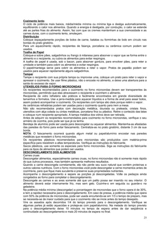 Cozimento lento
O ciclo de potência mais baixos, média/média mínima ou mínima liga e desliga automaticamente,
equilibrando o calor nos alimentos. Quando a energia é desligada, por condução, o calor se estende
até as partes frias do alimento. Assim, faz com que os cremes mantenham a sua cremosidade e as
carnes duras, com o cozimento lento, amoleçam.
Distribuição
Coloque espaçadamente porções de bolos de carne, batatas ou forminhas de bolo em círculo nas
bordas do prato giratório.
Para um aquecimento rápido, recipientes de faiança, porcelana ou cerâmica comum podem ser
usados.
Toalha de Papel
Coloque-a sobre pães, salgadinhos ou frango à milanesa para absorver o vapor que se forma entre o
alimento e o recipiente, ou cubra os alimentos para evitar respingos.
A toalha de papel é usada, sob o bacon, para absorver gordura, para envolver pães, para reter a
umidade e também para cobrir os alimentos e evitar respingos.
O papel/manteiga serve para cobrir os alimentos e reter o vapor. Pratos de papelão podem ser
usados para aquecer rapidamente alguns salgadinhos.
Tampar
Tampe o recipiente com sua própria tampa ou improvise uma, coloque um prato para reter o vapor e
apressar o cozimento. Se usar filme plástico, não o encoste no alimento, e deixe uma abertura para a
saída do excesso de vapor.
UTENSÍLIOS PARA O FORNO MICROONDAS
Os recipientes recomendados para o cozimento no forno microondas devem ser transparentes às
microondas, permitindo que elas atravessem o recipiente e cozinhem o alimento.
Recipiente de vidro refratário são práticos e facilmente encontrados em grande diversidade de
tamanhos e formatos. Use a jarra-medida para aquecer líquidos e a forma de anel para assar bolos,
assim poderá acompanhar o cozimento. Os recipientes com tampa são úteis porque retém o vapor.
As cerâmicas refratárias podem ser usadas para o cozimento quanto para irem a mesa.
Não são recomendados pratos com decoração metálica, dourada ou prateada, cristais finos,
utensílios com alça colada ou cintas metálicas, porcelana fina ou plástico. Retire o conteúdo das latas
e coloque num recipiente apropriado. A tampa metálica dos vidros deve ser retirada,
Antes de adquirir os recipientes recomendados para cozimento no forno microondas, verifique o seu
armário de cozinha, pois pode ser que já os tenha.
Bandeja de alumínio pode ser usada para descongelar ou aquecer alimentos. Mantenha-as afastadas
das paredes do forno para evitar faiscamento. Centralize-as no prato giratório, distante 3 cm de sua
borda.
NOTA: O faiscamento ocorrerá quando algum metal ou papel/alumínio encostar nas paredes
metálicas que revestem o forno microondas.
Os recipientes plásticos recomendados para microondas são produzidos com matéria-prima
específica para resistirem a altas temperaturas. Verifique as instruções do fabricante.
Sacos plásticos, use somente os especiais para forno microondas. Siga as instruções do fabricante
para os tipos de alimentos que podem ser usados.
DESCONGELAMENTO DOS ALIMENTOS
Carnes cruas
Descongelar alimentos, especialmente carnes cruas, no forno microondas não é somente mais rápido
do que outros processos, mas também apresenta melhores resultados.
Quando a carne descongela corretamente, ela não perde seu suco natural que contém proteínas e
outros valores nutritivos. Com o forno microondas você pode descongelar a cerne momentos antes de
cozinhá-la, para que fique mais suculenta e preserve suas propriedades nutrientes.
Acompanhe o descongelamento e separe as porções já descongeladas. Volte os pedaços ainda
congelados ao forno para completar o descongelamento.
Descongele as carnes e as aves somente até que um palito possa ser inserido no seu interior. O
alimento deverá estar internamente frio, mas sem gelo. Cozinhe-o em seguida ou guarde-o na
geladeira.
Na potência média mínima (descongelar) a porcentagem de microondas que o forno opera é de 30%,
e tem a rapidez necessária para o descongelamento. Em caso de pressa, a potência média que opera
com 50% da potência de microondas, pode ser usada encurtando-se em 1/3 o tempo de preparo, mas
se necessita-se de maior cuidado para que o cozimento não se inicie antes do tempo desejado.
Vire os assados após decorridos 1/4 do tempo previsto para o descongelamento. Verifique se
algumas partes já estão aquecidas e proteja-as com papel/alumínio. Na metade do tempo previsto
para o descongelamento deixe 10 minutos no tempo de espera antes de dar seqüência e
continuidade ao descongelamento e mais 20 minutos de espera no final.

                                                                                                    25
 