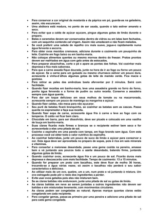 •   Para conservar a cor original da mostarda e da páprica em pó, guarde-as na geladeira,
    assim, não escurecem.
•   Uma abóbora está madura, no ponto de ser usada, quando o talo estiver amarelo e
    seco.
•   Para evitar que a calda de açúcar açucare, pingue algumas gotas de limão durante o
    preparo.
•   Balas e caramelos devem ser conservados dentro de vidros ou em latas bem fechados,
    com um saquinho contendo cal virgem. Assim não umedecem e não ficam melados.
•   Se você preferir uma salada de repolho cru mais suave, jogue-o rapidamente numa
    água fervente e escorra.
•   Para obter ovos mexidos cremosos, adicione durante o cozimento um pouquinho de
    leite. Cozinhe em fogo baixo ou em banho-maria.
•   Não coloque alimentos quentes ou mesmo mornos dentro do freezer. Pratos prontos
    devem ser resfriados em água com gelo antes de estocados.
•   Para preparar alcachofras, corte o pé e apare as pontas das folhas. Vai cozinhar mais
    depressa e fica mais saborosa.
•   Para que a carne assada fique dourada, junte na hora de ir ao fogo ou forno um pouco
    de açúcar. Se a carne para um guisado ou mesmo churrasco estiver um pouco dura,
    acrescente à vinha-d´álhos algumas gotas de leite de mamão verde. Fica macia e
    gostosa.
•   Para retirar as peles das amêndoas basta aferventar por 2 minutos. Sairá com
    facilidade.
•   Quando fizer receitas em banho-maria, leve uma assadeira grande no forro do forno,
    ponha água fervendo e a forma de pudim ou outra receita. Conserve a assadeira
    sempre com água quente.
•   Para dar um toque delicioso em seus molhos de tomate ou na macarronada,
    acrescente sempre um pouco de manteiga ou margarina e açúcar.
•   Quando fizer caldas, não mexa para não açucarar.
•   Seu purê de batatas ficará branquinho, se cozinhar as batatas sem as cascas. Passe
    quente no espremedor e faça sua receita.
•   Quando fizer sopa de carne, acrescente água fria à carne e leve ao fogo com os
    temperos. O caldo vai ficar bem claro.
•   Chocolate em barra, para ser dissolvido, deve ser picado e colocado em uma vasilha
    de louça em banho-maria.
•   Suas claras ficarão mais firmes e brancas se o recipiente estiver bem seco e for
    acrescentada a elas uma pitada de sal.
•   Cozinhe o espinafre em uma panela com tampa, em fogo brando sem água. Com este
    processo você vai obter todo o valor nutritivo do espinafre.
•   Ao cozinhar beterrabas, junte um pouco de suco de limão e açúcar para conservar a
    cor. Esta água deve ser aproveitada no preparo de sopas, pois é rica em sais minerais
    e vitaminas.
•   Para consertar a maionese desandada, passe uma gema cozida na peneira, amasse
    bem e vá juntando aos poucos todo o azeite desandado, batendo firme, juntando
    algumas gotas de limão.
•   Quando cozinhar ovos, acrescente água fria e um pouco de sal. Ficarão duros mais
    depressa e descascarão com mais facilidade. Tempo de cozimento: 13 a 15 minutos.
•   Quando for preparar um prato com bacalhau, este deve ficar de molho 36 horas,
    trocando-se a água várias vezes; só assim o bacalhau não perderá o seu sabor
    característico e delicioso.
•   Ao utilizar mais de um ovo, quebre, um a um, num prato e vá juntando à mistura. Um
    ovo estragado pode pôr o resto dos ingredientes a perder.
•   Evite usar ovos gelados pois eles não misturam bem.
•   Se as claras batidas não endurecem, junte uma pitada de sal ou gotas de limão.
•   As claras batidas em neve ao serem juntadas a outros ingredientes não devem ser
    batidas e sim misturadas levemente, com movimentos circulares.
•   As claras podem ser congeladas ao natural. Apenas marque quantas claras estão
    congelando em cada recipiente.
•   Para congelar gemas, passe-as primeiro por uma peneira e adicione uma pitada de sal
    para cada gema congelada.


                                                                                       5
 