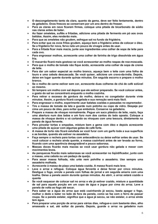 •   O descongelamento tanto da clara, quanto da gema, deve ser feito lentamente, dentro
    da geladeira. Ovos frescos se conservam por um ano dentro do freezer.
•   Para as claras em neve ficarem firmes, coloque uma pitada de bicarbonato de sódio
    nas claras antes de bater.
•   Ao fazer omeletes, suflês e fritadas, adicione uma pitada de fermento em pó aos ovos
    batidos. Assim, eles renderão mais.
•   Para que as omeletes não grudem, esfregue sal no fundo da frigideira.
•   Para evitar que os ovos fritos grudem, aqueça bem a frigideira antes de colocar o óleo.
    Se a frigideira for nova, ferva nela um pouco de vinagre antes de usar.
•   Para a fritada ficar mais macia, junte aos ingredientes uma colher de sopa de leite para
    cada ovo.
•   Para engrossar molhos, acrescente uma colher de farinha de trigo dissolvida em água
    fria.
•   O macarrão ficará mais gostoso se você acrescentar ao molho raspas de noz-moscada.
•   Para que o molho de tomate não fique ácido, acrescente uma colher de sopa de creme
    de leite.
•   Para dar um sabor especial ao molho branco, aqueça bem o leite com uma folha de
    louro e uma cebola descascada. Se você quiser, adicione um cravo-da-índia. Depois,
    deixe em lugar quente durante quinze minutos. Em seguida escorra e prepare o molho
    branco.
•   Se o molho de carne estiver sem cor, acrescente duas colheres de chá de café solúvel
    ao mesmo.
•   Só tempere um molho com sal depois que ele estiver preparado. Se você colocar antes,
    o gosto do sal se concentrará enquanto o molho cozinha.
•   Para retirar o excesso de gordura do molho, deixe-o no congelador durante vinte
    minutos. Assim, a gordura ficará congelada e sua remoção será mais fácil.
•   Para engrossar o molho, experimente usar batatas cozidas e passadas no espremedor.
•   Tire a massa de tomate da lata e guarde num potinho ou copo de vidro. Despeje por
    cima um pouco de óleo, para evitar que embolore. Conserve na geladeira.
•   Prepare a massa de nhoque normalmente. Pegue um saco plástico de leite, vazio, faça
    uma abertura num dos lados e um furo num dos cantos do lado oposto. Coloque a
    massa de nhoque dentro e vá cortando os nhoques com uma tesoura, diretamente na
    panela de água fervente.
•   Para pincelar tortas e empadas, misture bem a gema com óleo e depois acrescente
    uma pitada de açúcar com algumas gotas de café forte.
•   A massa de torta não ficará estufada se você furar com um garfo toda a sua superfície
    e as bordas, quando ela estiver na assadeira.
•   Faça sempre o recheio para tortas com antecedência ou deixe esfriar antes de usar. Se
    você colocar o recheio ainda quente, a massa cozinhará antes de ser levada ao forno,
    ficando com uma aparência desagradável e pouco saborosa.
•   Massas doces ficarão mais macias se você usar gordura não gelada e mexer com
    movimentos leves.
•   As panquecas ficarão mais saborosas se você acrescentar no liqüidificador, junto com
    a massa, uma cebola ou um pedaço de queijo.
•   Para assar massa folhada, não unte nem polvilhe a assadeira. Use sempre uma
    assadeira molhada.
•   Acrescente à massa de pizza uma batata cozida. A massa ficará mais leve.
•   Lave o arroz e refogue. Coloque água fervente e deixe ferver por cinco minutos.
    Desligue o fogo, enrole a panela com folhas de jornal e em seguida amarre com uma
    toalha. Deixe a panela assim durante quinze minutos. Ao abrir, o arroz estará cozido e
    quente
•   Se você esquecer de colocar sal no arroz e ele já estiver cozido, misture a quantidade
    de sal para aquela porção em um copo de água e jogue por cima do arroz. Leve a
    panela de volta ao fogo até secar.
•   Para saber se a água do arroz que está cozinhando já secou, basta apagar o fogo,
    molhar o dedo e bater no lado de fora da panela, como se faz com o ferro de passar
    roupa. Se a panela estalar, significa que a água já secou, se não estalar, o arroz ainda
    tem água.
•   Para preparar uma porção de arroz para vários dias, refogue-o com bastante óleo, alho
    amassado e sal, até soltar da panela. Depois, guarde o arroz na geladeira num

                                                                                          6
 