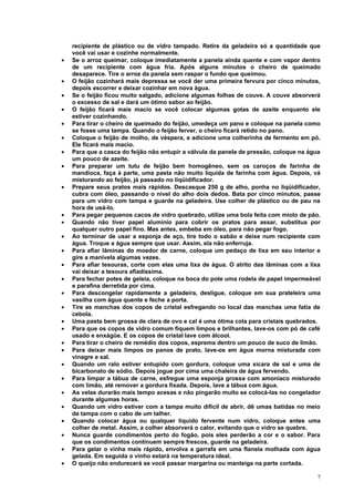 recipiente de plástico ou de vidro tampado. Retire da geladeira só a quantidade que
    você vai usar e cozinhe normalmente.
•   Se o arroz queimar, coloque imediatamente a panela ainda quente e com vapor dentro
    de um recipiente com água fria. Após alguns minutos o cheiro de queimado
    desaparece. Tire o arroz da panela sem raspar o fundo que queimou.
•   O feijão cozinhará mais depressa se você der uma primeira fervura por cinco minutos,
    depois escorrer e deixar cozinhar em nova água.
•   Se o feijão ficou muito salgado, adicione algumas folhas de couve. A couve absorverá
    o excesso de sal e dará um ótimo sabor ao feijão.
•   O feijão ficará mais macio se você colocar algumas gotas de azeite enquanto ele
    estiver cozinhando.
•   Para tirar o cheiro de queimado do feijão, umedeça um pano e coloque na panela como
    se fosse uma tampa. Quando o feijão ferver, o cheiro ficará retido no pano.
•   Coloque o feijão de molho, de véspera, e adicione uma colherinha de fermento em pó.
    Ele ficará mais macio.
•   Para que a casca do feijão não entupir a válvula da panela de pressão, coloque na água
    um pouco de azeite.
•   Para preparar um tutu de feijão bem homogêneo, sem os caroços de farinha de
    mandioca, faça à parte, uma pasta não muito líquida de farinha com água. Depois, vá
    misturando ao feijão, já passado no liqüidificador.
•   Prepare seus pratos mais rápidos. Descasque 250 g de alho, ponha no liqüidificador,
    cubra com óleo, passando o nível do alho dois dedos. Bata por cinco minutos, passe
    para um vidro com tampa e guarde na geladeira. Use colher de plástico ou de pau na
    hora de usá-lo.
•   Para pegar pequenos cacos de vidro quebrado, utilize uma bola feita com miolo de pão.
•   Quando não tiver papel alumínio para cobrir os pratos para assar, substitua por
    qualquer outro papel fino. Mas antes, embeba em óleo, para não pegar fogo.
•   Ao terminar de usar a esponja de aço, tire todo o sabão e deixe num recipiente com
    água. Troque a água sempre que usar. Assim, ela não enferruja.
•   Para afiar lâminas do moedor de carne, coloque um pedaço de lixa em seu interior e
    gire a manivela algumas vezes.
•   Para afiar tesouras, corte com elas uma lixa de água. O atrito das lâminas com a lixa
    vai deixar a tesoura afiadíssima.
•   Para fechar potes de geleia, coloque na boca do pote uma rodela de papel impermeável
    e parafina derretida por cima.
•   Para descongelar rapidamente a geladeira, desligue, coloque em sua prateleira uma
    vasilha com água quente e feche a porta.
•   Tire as manchas dos copos de cristal esfregando no local das manchas uma fatia de
    cebola.
•   Uma pasta bem grossa de clara de ovo e cal é uma ótima cola para cristais quebrados.
•   Para que os copos de vidro comum fiquem limpos e brilhantes, lave-os com pó de café
    usado e enxágüe. E os copos de cristal lave com álcool.
•   Para tirar o cheiro de remédio dos copos, esprema dentro um pouco de suco de limão.
•   Para deixar mais limpos os panos de prato, lave-os em água morna misturada com
    vinagre e sal.
•   Quando um ralo estiver entupido com gordura, coloque uma xícara de sal e uma de
    bicarbonato de sódio. Depois jogue por cima uma chaleira de água fervendo.
•   Para limpar a tábua de carne, esfregue uma esponja grossa com amoníaco misturado
    com limão, até remover a gordura fixada. Depois, lave a tábua com água.
•   As velas durarão mais tempo acesas e não pingarão muito se colocá-las no congelador
    durante algumas horas.
•   Quando um vidro estiver com a tampa muito difícil de abrir, dê umas batidas no meio
    da tampa com o cabo de um talher.
•   Quando colocar água ou qualquer líquido fervente num vidro, coloque antes uma
    colher de metal. Assim, a colher absorverá o calor, evitando que o vidro se quebre.
•   Nunca guarde condimentos perto do fogão, pois eles perderão a cor e o sabor. Para
    que os condimentos continuem sempre frescos, guarde na geladeira.
•   Para gelar o vinha mais rápido, envolva a garrafa em uma flanela molhada com água
    gelada. Em seguida o vinho estará na temperatura ideal.
•   O queijo não endurecerá se você passar margarina ou manteiga na parte cortada.

                                                                                        7
 