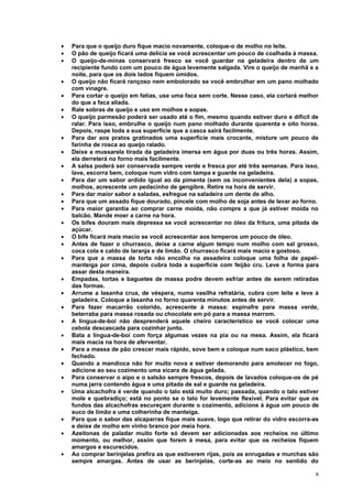 •   Para que o queijo duro fique macio novamente, coloque-o de molho no leite.
•   O pão de queijo ficará uma delícia se você acrescentar um pouco de coalhada à massa.
•   O queijo-de-minas conservará fresco se você guardar na geladeira dentro de um
    recipiente fundo com um pouco de água levemente salgada. Vire o queijo de manhã e a
    noite, para que os dois lados fiquem úmidos.
•   O queijo não ficará rançoso nem embolorado se você embrulhar em um pano molhado
    com vinagre.
•   Para cortar o queijo em fatias, use uma faca sem corte. Nesse caso, ela cortará melhor
    do que a faca aliada.
•   Rale sobras de queijo e uso em molhos e sopas.
•   O queijo parmesão poderá ser usado até o fim, mesmo quando estiver duro e difícil de
    ralar. Para isso, embrulhe o queijo num pano molhado durante quarenta e oito horas.
    Depois, raspe toda a sua superfície que a casca sairá facilmente.
•   Para dar aos pratos gratinados uma superfície mais crocante, misture um pouco de
    farinha de rosca ao queijo ralado.
•   Deixe a mussarela tirada da geladeira imersa em água por duas ou três horas. Assim,
    ela derreterá no forno mais facilmente.
•   A salsa poderá ser conservada sempre verde e fresca por até três semanas. Para isso,
    lave, escorra bem, coloque num vidro com tampa e guarde na geladeira.
•   Para dar um sabor ardido igual ao da pimenta (sem os inconvenientes dela) a sopas,
    molhos, acrescente um pedacinho de gengibre. Retire na hora de servir.
•   Para dar maior sabor a saladas, esfregue na saladeira um dente de alho.
•   Para que um assado fique dourado, pincele com molho de soja antes de levar ao forno.
•   Para maior garantia ao comprar carne moída, não compre a que já estiver moída no
    balcão. Mande moer a carne na hora.
•   Os bifes douram mais depressa se você acrescentar no óleo da fritura, uma pitada de
    açúcar.
•   O bife ficará mais macio se você acrescentar aos temperos um pouco de óleo.
•   Antes de fazer o churrasco, deixe a carne algum tempo num molho com sal grosso,
    coca cola e caldo de laranja e de limão. O churrasco ficará mais macio e gostoso.
•   Para que a massa de torta não encolha na assadeira coloque uma folha de papel-
    manteiga por cima, depois cubra toda a superfície com feijão cru. Leve a forma para
    assar desta maneira.
•   Empadas, tortas e baguetes de massa podre devem esfriar antes de serem retiradas
    das formas.
•   Arrume a lasanha crua, de véspera, numa vasilha refratária, cubra com leite e leve à
    geladeira. Coloque a lasanha no forno quarenta minutos antes de servir.
•   Para fazer macarrão colorido, acrescente à massa: espinafre para massa verde,
    beterraba para massa rosada ou chocolate em pó para a massa marrom.
•   A língua-de-boi não desprenderá aquele cheiro característico se você colocar uma
    cebola descascada para cozinhar junto.
•   Bata a língua-de-boi com força algumas vezes na pia ou na mesa. Assim, ela ficará
    mais macia na hora de aferventar.
•   Para a massa de pão crescer mais rápido, sove bem e coloque num saco plástico, bem
    fechado.
•   Quando a mandioca não for muito nova e estiver demorando para amolecer no fogo,
    adicione ao seu cozimento uma xícara de água gelada.
•   Para conservar o aipo e o salsão sempre frescos, depois de lavados coloque-os de pé
    numa jarra contendo água e uma pitada de sal e guarde na geladeira.
•   Uma alcachofra é verde quando o talo está muito duro; passada, quando o talo estiver
    mole e quebradiço; está no ponto se o talo for levemente flexível. Para evitar que os
    fundos das alcachofras escureçam durante o cozimento, adicione à água um pouco de
    suco de limão e uma colherinha de manteiga.
•   Para que o sabor das alcaparras fique mais suave, logo que retirar do vidro escorra-as
    e deixe de molho em vinho branco por meia hora.
•   Azeitonas de paladar muito forte só devem ser adicionadas aos recheios no último
    momento, ou melhor, assim que forem à mesa, para evitar que os recheios fiquem
    amargos e escurecidos.
•   Ao comprar berinjelas prefira as que estiverem rijas, pois as enrugadas e murchas são
    sempre amargas. Antes de usar as berinjelas, corte-as ao meio no sentido do

                                                                                        8
 