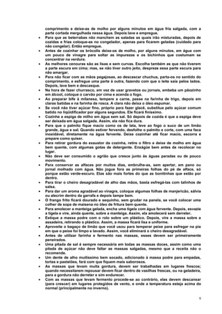 comprimento e deixe-as de molho por alguns minutos em água fria salgada, com a
    parte cortada mergulhada nessa água. Depois lave e empregue.
•   Para que as beterrabas não manchem as saladas as quais irão misturadas, depois de
    cozidas e frias coloque-as no congelador, apenas para ficarem geladas (cuidado para
    não congelar). Então empregue.
•   Antes de cozinhar os brócolis deixe-os de molho, por alguns minutos, em água com
    um pouco de vinagre para soltar as impurezas e os bichinhos que costumam se
    concentrar na verdura.
•   As melhores cenouras são as lisas e sem curvas. Escolha também as que não tiverem
    a parte escura em cima; mas, se não tiver outro jeito, despreze essa parte escura para
    não amargar.
•   Para não ficar com as mãos pegajosas, ao descascar chuchus, parta-os no sentido do
    comprimento, e esfregue uma parte à outra, fazendo com que o leite saia pelos lados.
    Depois, lave bem e descasque.
•   Na hora de fazer churrasco, em vez de usar gravetos ou jornais, embeba um pãozinho
    em álcool, coloque o carvão por cima e acenda o fogo.
•   Ao preparar bife à milanesa, tempere a carne, passe na farinha de trigo, depois em
    claras batidas e na farinha de rosca. A clara não deixa o óleo espumar.
•   Se você não tiver açúcar fino, próprio para fazer glacê, substitua pelo açúcar comum
    batido no liqüidificador por alguns segundos. Ele ficará finíssimo.
•   Cozinhe a espiga de milho em água sem sal. Só depois de cozida é que a espiga deve
    ser deixada em água salgada. Assim, ela não fica dura.
•   Para que o palmito fique macio como os de lata, leve ao fogo o suco de um limão
    grande, água e sal. Quando estiver fervendo, desfolhe o palmito e corte, com uma faca
    inoxidável, diretamente na água fervente. Deixe cozinhar até ficar macio, escorra e
    prepare como quiser.
•   Para retirar gordura do exaustor da cozinha, retire o filtro e deixe de molho em água
    bem quente, com algumas gotas de detergente. Enxágüe bem antes de recolocar no
    lugar.
•   Não deve ser consumido o agrião que cresce junto às águas paradas ou de pouco
    movimento.
•   Para conservar as alfaces por muitos dias, embrulhe-as, sem apertar, em pano ou
    jornal molhado com água. Não jogue fora as primeiras folhas do pé de alface, só
    porque estão verde-escuro. Elas são mais fortes do que as bonitinhas que estão por
    dentro.
•   Para tirar o cheiro desagradável de alho das mãos, basta esfregá-las com talinhos de
    salsa.
•   Para dar um aroma agradável ao vinagre, coloque algumas folhas de manjericão, sálvia
    ou alecrim dentro da garrafa e depois tampe bem.
•   O frango frito ficará dourado e sequinho, sem grudar na panela, se você colocar uma
    colher de sopa de maisena no óleo de fritura bem quente.
•   Para amolecer a manteiga gelada, encha uma tigela com água fervente. Depois, esvazie
    a tigela e vire, ainda quente, sobre a manteiga. Assim, ela amolecerá sem derreter.
•   Estique a massa podre com o rolo sobre um plástico. Depois, vire a massa sobre a
    assadeira, retirando o plástico. Assim, a massa ficará lisa e uniforme.
•   Aproveite o bagaço de limão que você usou para temperar peixe para esfregar na pia
    em que o peixe foi limpo e lavado. Assim, você eliminará o cheiro desagradável.
•   Antes de utilizar farinha e fermento nas massas, esses devem ser primeiramente
    peneirados.
•   Uma pitada de sal é sempre necessária em todas as massas doces, assim como uma
    pitada de açúcar não deve faltar as massas salgadas, mesmo que a receita não o
    recomende.
•   Um dente de alho muitíssimo bem socado, adicionado à massa podre para empadas,
    tortas e pastelões, fará com que fiquem mais saborosos.
•   As massas que levam muita gordura, devem ser trabalhadas em lugares frescos;
    quando necessitarem repousar devem ficar dentro de vasilhas frescas, ou na geladeira,
    para a gordura não derreter e sim endurecer.
•   Com as massas que levam fermento procede-se ao contrário, elas devem descansar
    (para crescer) em lugares protegidos de vento, e onde a temperatura esteja acima do
    normal (principalmente no inverno).

                                                                                        9
 