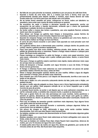•   Na falta de ovo para pincelar as massas, substitua-o por um pouco de café bem forte.
•   Quando o fundo de uma torta, isto é, a massa que forra a forma, tiver que ser
    primeiramente assada para depois receber o recheio, essa massa deverá ser toda
    furada antes de ir ao forno para que não estufe nem crie bolhas.
•   Se as tortas forem assadas em pirex, coloque-as no forno, sobre um tabuleiro ou
    assadeira, para evitar que a parte de baixo endureça ou queime.
•   Se acontecer de vazar o recheio e derramar quando do assamento, ponha um
    pouquinho de sal sobre o líquido derramado, evitando que o cheiro de queimado
    prejudique o paladar da torta ou empadão.
•   Ao tentar soltar a massa das tortas e pastelaria, use uma espátula flexível, evitando
    assim que elas se quebrem.
•   Para deixar um frango ou galinha bem limpos e branquinhos, passe farinha de
    mandioca, deixando por cinco minutos. Depois lave com água fria.
•   Quando for empanar frango com farinha, deixe-o na geladeira por uma hora. Assim, a
    farinha adere melhor ao frango na hora da fritura.
•   A carne de peru ficará crocante e com sabor mais apurado se você pincelar com mel
    depois de assar.
•   Se a galinha estiver dura e demorando para cozinhar, coloque dentro da panela uma
    cortiça. Assim a galinha amolece rapidamente.
•   Faça uma pasta com dois ovos cozidos, salsinha picada, dois dentes de alho, uma
    pitada de pimenta-do-reino e maionese. Passe o frango nessa mistura e coloque para
    assar. Ele ficará muito saboroso.
•   Passe manteiga ou margarina no peito do frango, e cubra com papel alumínio. Leve
    para assar, colocando o frango com o peito voltado para baixo. Assim, a carne ficará
    mais macia.
•   Para que o frango ou galinha caipira cozinhem mais rápido, basta adicionar meio copo
    de cerveja clara ao cozimento.
•   Antes de temperar o frango, escalde com água fervente e suco de limão. O frango
    ficará menos gorduroso.
•   O frango à milanesa ficará mais saboroso se você acrescentar um pouco de queijo
    parmesão ralado à farinha de rosca, antes de fritar.
•   Deixe o frango descongelar sozinho dentro de uma vasilha. Utilize a água do degelo
    para cozinhar o frango, pois ali estão suas vitaminas.
•   Para impedir que uma fruta perca a cor depois de descascada, borrife-a com suco de
    limão ou de abacaxi.
•   Evite que o feijão cru crie caruncho colocando dentro da lata, junto com o feijão, um
    pedaço de pão.
•   Ao assar o suflê, seja ele salgado ou doce, faça-o com o forno ligeiramente entreaberto
    (serve usar um palito). Esta pequena entrada de ar no forno impedirá que o suflê
    murche de pois de pronto.
•   A omelete ficará bonita, se juntar o sal depois que os ovos estiverem crescidos; se o
    sal for colocado antes, a omelete não crescerá muito, e poderá se desmanchar.
•   Para que o gosto forte do ovo não permaneça em suas receitas, tenha paciência e
    peneire as gemas, deixando-as cair normalmente, sem forçar com garfo ou colher,
    apenas furando-as. Assim, as pelinhas, responsáveis pelo sabor acentuado, ficarão em
    cima da peneira.
•   Para que as batatas de tamanho grande cozinhem mais depressa, faça alguns furos
    com garfo antes de levá-las ao fogo.
•   Para que a panela não escureça durante o cozimento, coloque algumas folhas de
    couve junto com as batatas e a água.
•   Um pouco de vinagre ou leite, adicionado à água onde serão cozidas batatas
    descascadas, fará com que elas fiquem mais branquinhas.
•   As batatas cozidas com casca não desmancharão se forem adicionadas algumas gotas
    de azeite à água.
•   Batatas assadas com casca ficam mais saborosas se forem esfregadas com casca de
    limão, antes de irem ao forno.
•   Para que as batatas em rodelas finas (tipo chips) fiquem bem sequinhas, deixe-as de
    molho, por uns 15 minutos em água fria com vinagre.
•   A batata palha deve ficar de molho em água fria, dentro da geladeira, por cerda de 30
    minutos antes de ser frita. Ela ficará bem mais sequinha.

                                                                                        10
 