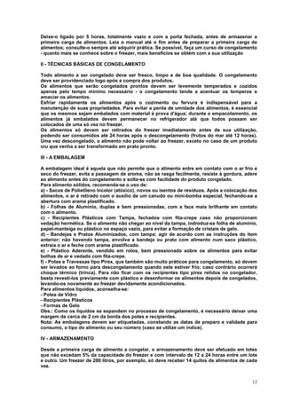 Deixe-o ligado por 5 horas, totalmente vazio e com a porta fechada, antes de armazenar a
primeira carga de alimentos. Leia o manual até o fim antes de preparar a primeira carga de
alimentos; consulte-o sempre até adquirir prática. Se possível, faça um curso de congelamento
- quanto mais se conhece sobre o freezer, mais benefícios se obtém com a sua utilização

II - TÉCNICAS BÁSICAS DE CONGELAMENTO

Todo alimento a ser congelado deve ser fresco, limpo e de boa qualidade. O congelamento
deve ser providenciado logo após a compra dos produtos.
Os alimentos que serão congelados prontos devem ser levemente temperados e cozidos
apenas pelo tempo mínimo necessário - o congelamento tende a acentuar os temperos e
amaciar os alimentos.
Esfriar rapidamente os alimentos após o cozimento ou fervura é indispensável para a
manutenção de suas propriedades. Para evitar a perda de umidade dos alimentos, é essencial
que os mesmos sejam embalados com material à prova d'água; durante o empacotamento, os
alimentos já embalados devem permanecer no refrigerador até que todos possam ser
colocados de uma só vez no freezer.
Os alimentos só devem ser retirados do freezer imediatamente antes de sua utilização,
podendo ser consumidos até 24 horas após o descongelamento (frutos do mar até 12 horas).
Uma vez descongelado, o alimento não pode voltar ao freezer, exceto no caso de um produto
cru que venha a ser transformado em prato pronto.

III - A EMBALAGEM

A embalagem ideal é aquela que não permite que o alimento entre em contato com o ar frio e
seco do freezer, evita a passagem de aroma, não se rasga facilmente, resiste à gordura, adere
ao alimento antes do congelamento e solta-se com facilidade do produto congelado.
Para alimento sólidos, recomenda-se o uso de:
a) - Sacos de Polietileno Incolor (atóxico), novos ou isentos de resíduos. Após a colocação dos
alimentos, o ar é retirado com o auxílio de um canudo ou mini-bomba especial, fechando-se a
abertura com arame plastificado.
b) - Folhas de Alumínio, duplas e bem pressionadas, com a face mais brilhante em contato
com o alimento.
c) - Recipientes Plásticos com Tampa, fechados com fita-crepe caso não proporcionam
vedação hermética. Se o alimento não chegar ao nível da tampa, indroduz-se folha de alumínio,
papel-manteiga ou plástico no espaço vazio, para evitar a formação de cristais de gelo.
d) - Bandejas e Pratos Aluminizados, com tampa: agir de acordo com as instruções do item
anterior; não havendo tampa, envolva a bandeja ou prato com alimento num saco plástico,
extraia o ar e feche com arame plastificado.
e) - Plástico Aderente, vendido em rolos, bem pressionado sobre os alimentos para evitar
bolhas de ar e vedado com fita-crepe.
f) - Potes e Travessas tipo Pirex, que também são muito práticos para congelamento, só devem
ser levados ao forno para descongelamento quando este estiver frio; caso contrário ocorrerá
choque térmico (trinca). Para não ficar com os recipientes tipo pirex retidos no congelador,
basta revesti-los previamente com plástico e desenformar os alimentos depois de congelados,
levando-os novamente ao freezer devidamente acondicionados.
Para alimentos líquidos, aconselha-se:
- Potes de Vidro
- Recipientes Plásticos
- Formas de Gelo
Obs.: Como os líquidos se expandem no processo de congelamento, é necessário deixar uma
margem de cerca de 2 cm da borda dos potes e recipientes.
Nota: As embalagens devem ser etiquetadas, constando as datas de preparo e validade para
consumo, o tipo do alimento ou seu número (caso se utilize um índice).

IV - ARMAZENAMENTO

Desde a primeira carga de alimento a congelar, o armazenamento deve ser efetuado em lotes
que não excedam 5% da capacidade do freezer e com intervalo de 12 a 24 horas entre um lote
e outro. Um freezer de 280 litros, por exemplo, só deve receber 14 quilos de alimentos de cada
vez.


                                                                                            12
 