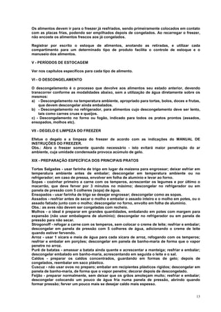 Os alimentos devem ir para o freezer já resfriados, sendo primeiramente colocados em contato
com as placas frias, podendo ser empilhados depois de congelados. Ao recarregar o freezer,
não encoste os alimentos frescos aos já congelados.

Registrar por escrito o estoque de alimentos, anotando as retiradas, e utilizar cada
compartimento para um determinado tipo de produto facilita o controle de estoque e o
manuseio dos alimentos.

V - PERÍODOS DE ESTOCAGEM

Ver nos capítulos específicos para cada tipo de alimento.

VI - O DESCONGELAMENTO

O descongelamento é o processo que devolve aos alimentos seu estado anterior, devendo
transcorrer conforme as modalidades abaixo, sem a utilização de água diretamente sobre os
mesmos:
a) - Descongelamento na temperatura ambiente, apropriado para tortas, bolos, doces e frutas,
    que devem descongelar ainda embalados.
b) - Descongelamento no refrigerador, para alimentos cujo descongelamento deve ser lento,
    tais como carnes cruas e queijos.
c) - Descongelamento no forno ou fogão, indicado para todos os pratos prontos (assados,
ensopados, molhos etc).

VII - DEGELO E LIMPEZA DO FREEZER

Efetue o degelo e a limpeza do freezer de acordo com as indicações do MANUAL DE
INSTRUÇÕES DO FREEZER.
Obs.: Abra o freezer somente quando necessário - isto evitará maior penetração do ar
ambiente, cuja umidade condensada provoca acúmulo de gelo.

XIX - PREPARAÇÃO ESPECÍFICA DOS PRINCIPAIS PRATOS

Tortas Salgadas - usar farinha de trigo em lugar da maizena para engrossar; deixar esfriar em
temperatura ambiente antes de embalar; descongelar em temperatura ambiente ou no
refrigerador; em caso de pressa, envolver em folha de alumínio e levar ao forno.
Sopas - cozinhar primeiro a carne com os temperos, acrescentar os legumes e por último o
macarrão, que deve ferver por 3 minutos no máximo; descongelar no refrigerador ou em
panela de pressão com 5 colheres (sopa) de água.
Ensopados - usar farinha de trigo se desejar engrossar; descongelar como as sopas.
Assados - resfriar antes de secar o molho e embalar o assado inteiro e o molho em potes, ou o
assado fatiado junto com o molho; descongelar no forno, envolto em folha de alumínio.
Obs.: as aves não devem ser congeladas com recheio.
Molhos - o ideal é preparar em grandes quantidades, embalando em potes com margem para
expansão (não usar embalagens de alumínio); descongelar no refrigerador ou em panela de
pressão para não secar.
Strogonoff - refogar a carne com os temperos, sem colocar o creme de leite; resfriar e embalar;
descongelar em panela de pressão com 5 colheres de água, adicionando o creme de leite
quando estiver fervendo.
Arroz - usar 1 xícara e meia de água para cada xícara de arroz, refogando com os temperos;
resfriar e embalar em porções; descongelar em panela de banho-maria de forma que o vapor
penetre no arroz.
Purê de batatas - amassar a batata ainda quente e acrescentar a manteiga; resfriar e embalar;
descongelar embalado em banho-maria, acrescentando em seguida o leite e o sal.
Caldos - preparar os caldos concentrados, guardando em formas de gelo; depois de
congelados, reembalar em saco plástico.
Cuscuz - não usar ovos no preparo; embalar em recipientes plásticos rígidos; descongelar em
panela de banho-maria, de forma que o vapor penetre; decorar depois de descongelado.
Feijão - preparar normalmente, sem deixar que os grãos amoleçam muito; resfriar e embalar;
descongelar colocando um pouco de água fria numa panela de pressão, abrindo quando
formar pressão; ferver um pouco mais se desejar caldo mais espesso.


                                                                                            13
 