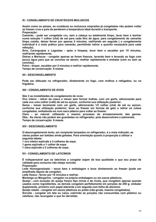 XI - CONGELAMENTO DE CRUSTÁCEOS MOLUSCOS

Assim como os peixes, os crustácos ou moluscos omprados já congelados não podem voltar
ao freezer crus e pois de perderem a temperatura ideal durante o transporte.
Preparação:
Camarão - pode ser congelado cru, sem a cabeça ou totalmente limpo, lavar bem e banhar
numa solução 1 colher (chá) de sal para cada litro de água; para congelamento do camarão
limpo cozido, deixar ferver por apenas 5 minutos, resfriando em seguida ( o congelamento
individual é o mais prático para camarão, permitindo retirar a quantia necessária para cada
refeição).
Siris, Caranguejos e Lagostas - após a limpeza, lavar bem e escaldar por 15 minutos,
resfriando rapidamente.
Ostras e Mariscos - congelar apenas se forem frescos, lavando bem e levando ao fogo com
pouca água para que as conchas se abram; resfriar rapidamente e embalar (com ou sem as
conchas).
Polvo - limpar, escaldar por 2 minutos e resfriar rapidamente.
Tempo de conservação: 6 meses

XII - DESCONGELAMENTO

Pode ser efetuado no refrigerador, diretamente no fogo, com molhos e refogados, ou na
frigideira.

XIII - CONGELAMENTO DE OVOS

São 3 as modalidades de congelamento de ovos:
Ovo inteiro - retirar da casca e mexer sem formar bolhas, com um garfo, adicionando para
cada ovo uma colher (café) de sal ou açúcar, conforme sua utilização posterior.
Gema - mexer levemente com um garfo, adicionando 1/2 colher (chá) de sal ou açúcar,
conforme sua utilização posterior; levar ao freezer em formas de gelo e retirar os cubos
congelados, embalando-os num saco plásico para voltar ao freezer.
Clara - ao natural, utilizando o mesmo processo de armazenamento das gemas.
Obs.: As claras não podem ser guardadas no refrigerador, pois desenvolvem a salmonela.
Tempo de conservação: 6 meses

XIV - DESCONGELAMENTO

O descongelamento lento, em recipiente tampados no refrigerador, é o mais indicado; as
claras podem ser batidas ainda geladas. Para orientação quanto à proporção a utilizar a
seguinte tabela:
1 ovo inteiro eqüivale a 3 colheres de sopa.
1 gema eqüivale a 1 colher de sopa.
1 clara eqüivale a 2 colheres de sopa.

XV - CONGELAMENTO DE LATICÍNIOS

É indispensável que os laticínios a congelar sejam de boa qualidade e que seu prazo de
validade para consumo não esteja vencido.
Preparação:
Leite Homogeneizado - secar bem a embalagem e levar diretamente ao freezer (pode ser
empilhado depois de congelar).
Leite fresco - ferver por 10 minutos e resfriar.
Manteiga ou Margarina - congelar na própria embalagem ou em sacos plásticos.
Queijo - com exceção do queijo fresco tipo minas e da ricota, que congelam apenas quando
usados como ingredientes, os demais congelam perfeitamente em porções de 250 g; embalar
duplamente, primeiro com papel aderente e em seguida com folha de alumínio.
Queijo ralado - congelar em sacos plásticos ou potes (não gruda, mesmo congelados).
Sorvete - congelar em lata ou caixa, cobrindo as porções não consumidas com plástico ou
celofane; não recongelar o que for derretido.




                                                                                          19
 