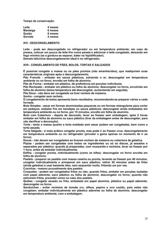 Tempo de conservação:

Leite             4 meses
Manteiga          6 meses
Queijo            8 meses
Sorvete           2 meses

XVI - DESCONGELAMENTO

Leite - pode ser descongelado no refrigerador ou em temperatura ambiente; em caso de
pressa, colocar um pouco de leite frio numa panela e adicionar o leite congelado, deixando em
fogo mínimo (se a gordura se separar, bater no liqüidificador).
Demais laticínios descongelamento ideal é no refrigerador.

XVII - CONGELAMENTO DE PÃES, BOLOS, TORTAS E SALGADOS

É possível congelar a massa ou os pães prontos (não amanhecidos), que readquirem suas
características originais após o descongelamento.
Pão Francês - embalar em sacos plásticos, extraindo o ar; descongelar em temperatura
ambiente ou no forno, envolto em folha de alumínio.
Pão de Forma - embalar em plástico, de preferência em porções individuais.
Pão Recheado - embalar em plástico ou folha de alumínio; descongelar no forno, envolvido em
folha de alumínio (baixa temperatura até descongelar, aumentando em seguida).
Pão Doce - não deve ser congelado se tiver recheio de maizena.
Sonho - congelar sem recheio.
O congelamento de bolos apresenta bons resultados, recomendando-se preparar vários a cada
fornada.
Bolo Simples - assar em formas aluminizadas pequenas ou em formas retangulares para cortar
em pedaços; embalar frio em bandejas ou sacos plásticos; descongelar ainda embalados em
temperatura ambiente ou no forno, por 15 minutos, envolto em folha de alumínio.
Bolo com Cobertura - depois de decorado, levar ao freezer sem embalagem; após 2 horas
embalar em folha de alumínio ou saco plástico (tirar da embalagem antes de descongelar, para
não danificar a decoração).
Torta - tanto a massa quanto a torta moldada sem assar podem ser congeladas, bem como a
torta assada.
Torta Salgada - é mais prático congelar pronta, mas pode ir ao freezer crua; descongelamento
em temperatura ambiente ou no refrigerador (pincelar a gema apenas no momento de ir ao
forno).
Doces - não devem ser congelados se tiverem recheio de maizena ou cobertura de gelatina.
Pizzas - podem ser congeladas com todos os ingredientes ou só os discos, já assados e
separados por plástico; quando já preparadas, com mussarela e recheios, levar ao freezer por
1 hora, antes de embalar individualmente.
Esfiha - congelar pronta, individualmente (como os bifes); descongelar no forno envolta em
folha de alumínio.
Pastéis - preparar os pastéis com massa caseira ou pronta, levando ao freezer por 40 minutos;
congelar individualmente e armazenar em saco plástico; retirar 30 minutos antes de fritar
(ainda gelados) e usar bastante óleo, sem esquentar muito, fritando um por vez.
Coxinhas - mesmo procedimento dos pastéis.
Croquetes - podem ser congelados fritos ou não; quando fritos, embalar em porções isoladas
com papel aderente, saco plástico ou folha de alumínio; descongelar no forno; quando não
estiverem fritos, proceder como no caso dos pastéis.
Quibes - congelar assado ou frito, embalado em papel alumínio, plástico ou papel aderente;
descongelar no forno.
Sanduíches - evitar recheios de tomate cru, alface, pepino e ovo cozido, pois estes não
congelam; embalar individualmente em plástico aderente ou folha de alumínio; descongelar
em temperatura ambiente, com a embalagem.




                                                                                          20
 