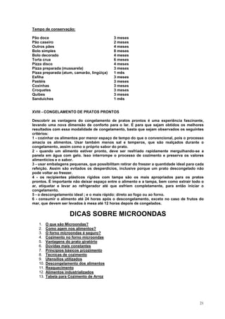 Tempo de conservação:

Pão doce                                    3 meses
Pão caseiro                                 2 meses
Outros pães                                 4 meses
Bolo simples                                8 meses
Bolo decorado                               4 meses
Torta crua                                  6 meses
Pizza disco                                 4 meses
Pizza preparada (mussarela)                 3 meses
Pizza preparada (atum, camarão, lingüiça)   1 mês
Esfiha                                      3 meses
Pastéis                                     3 meses
Coxinhas                                    3 meses
Croquetes                                   3 meses
Quibes                                      3 meses
Sanduíches                                  1 mês


XVIII - CONGELAMENTO DE PRATOS PRONTOS

Descobrir as vantagens do congelamento de pratos prontos é uma experiência fascinante,
levando uma nova dimensão de conforto para o lar. E para que sejam obtidos os melhores
resultados com essa modalidade de congelamento, basta que sejam observados os seguintes
critérios:
1 - cozinhar os alimentos por menor espaço de tempo do que o convencional, pois o processo
amacia os alimentos. Usar também menos sal e temperos, que são realçados durante o
congelamento, assim como o próprio sabor do prato.
2 - quando um alimento estiver pronto, deve ser resfriado rapidamente mergulhando-se a
panela em água com gelo. Isso interrompe o processo de cozimento e preserva os valores
alimentícios e o sabor.
3 - usar embalagens pequenas, que possibilitam retirar do freezer a quantidade ideal para cada
refeição. Assim são evitados os desperdícios, inclusive porque um prato descongelado não
pode voltar ao freezer.
4 - os recipientes plásticos rígidos com tampa são os mais apropriados para os pratos
prontos. É importante não deixar espaço entre o alimento e a tampa, bem como extrair todo o
ar, etiquetar e levar ao refrigerador até que esfriem completamente, para então iniciar o
congelamento.
5 - o descongelamento ideal ; e o mais rápido: direto ao fogo ou ao forno.
6 - consumir o alimento até 24 horas após o descongelamento, exceto no caso de frutos do
mar, que devem ser levados à mesa até 12 horas depois de congelados.


                     DICAS SOBRE MICROONDAS
   1.    O que são Microondas?
   2.    Como agem nos alimentos?
   3.    O forno microondas é seguro?
   4.    Cozimento no forno microondas
   5.    Vantagens do prato giratório
   6.    Dúvidas mais constantes
   7.    Princípios básicos p/cozimento
   8.    Técnicas de cozimento
   9.    Utensílios utilizados
   10.   Descongelamento dos alimentos
   11.   Reaquecimento
   12.   Alimentos industrializados
   13.   Tabela para Cozimento de Arroz




                                                                                           21
 