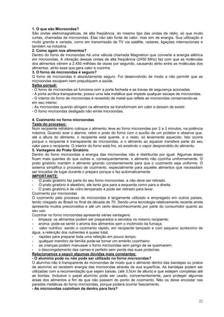 1. O que são Microondas?
São ondas eletromagnéticas, de alta freqüência, do mesmo tipo das ondas de rádio, só que muito
curtas, chamadas de microondas. Elas não são fonte de calor, mas sim de energia. Sua utilização é
muito grande e variada, como em transmissão de TV via satélite, radares, ligações internacionais e
também na indústria.
2. Como agem nos alimentos?
Dentro do forno de microondas há uma válvula chamada Magnetron que converte a energia elétrica
em microondas. A vibração dessas ondas de alta freqüência (2450 MHz) faz com que as moléculas
dos alimentos vibrem a 2.450 milhões de vezes por segundo, causando atrito entre as moléculas dos
alimentos, atrito esse que gera calor e cozinha.
3. O forno de microondas é seguro?
O forno de microondas é absolutamente seguro. Foi desenvolvido de modo a não permitir que as
microondas escapem nem prejudiquem a saúde.
Saiba porquê:
- O forno de microondas só funciona com a porta fechada e as travas de segurança acionadas.
- A porta acrílica transparente, possui uma tela metálica que impede qualquer escape de microondas.
- O interior do forno de microondas é revestido de metal que reflete as microondas conservando-as
em seu interior.
- As microondas quando atingem os alimentos se transformam em calor e deixam de existir.
- O forno microondas desligado não emite microondas.

4. Cozimento no forno microondas
Teste do processo:
Num recipiente refratário coloque o alimento, leve ao forno microondas por 2 a 3 minutos, na potência
máxima. Quando soar o alarme, retire o prato do forno com o auxílio de um protetor e observe que,
até a altura do alimento, o recipiente está quente, e o resto, só levemente aquecido. Isto ocorre
porque o recipiente é transparente ás microondas, e o alimento ao aquecer transfere parte do seu
calor para o recipiente. O interior do forno está frio, só existindo o vapor desprendido do alimento.
5. Vantagens do Prato Giratório
Dentro do forno microondas a energia das microondas não é distribuída por igual. Algumas áreas
ficam mais quentes do que outras e, consequentemente, o alimento não cozinha uniformemente. O
prato giratório mantém o alimento girando constantemente para que o cozimento seja uniforme. O
sistema simplifica o processo de cozimento, especialmente para aqueles alimentos que necessitam
ser trocados de lugar durante o preparo porque o faz automaticamente
IMPORTANTE:
- O prato giratório faz parte do seu forno microondas, e não deve ser retirado.
- O prato giratório é aleatório, ele tanto gira para a esquerda como para a direita.
- O prato giratório é de vidro temperado e pode ser retirado para lavar.
Cozimento por microondas
O cozimento pelo processo de microondas é largamente utilizado e empregado em outros países,
tendo chegado ao Brasil no final da década de 70. Sendo uma tecnologia relativamente recente ainda
apresenta muitos preconceitos e até um certo desconhecimento por parte do consumidor quanto ao
seu uso.
Cozinhar no forno microondas apresenta várias vantagens:
- limpeza: os alimentos podem ser preparados e servidos no mesmo recipiente;
- aroma: pode-se sentir o aroma dos alimentos sem o incômodo da fumaça;
-     valor nutritivo: sendo o cozimento rápido, em recipiente tampado e com pequeno acréscimo de
água, a retenção dos nutrientes é quase total;
- rapidez para preparar toda uma refeição em pouco tempo;
- qualquer membro da família pode-se tornar um emérito cozinheiro;
- as crianças podem manusear o forno microondas sem perigo de se queimarem;
- o descongelamento das carnes é perfeito sem perda das suas proteínas.
Relacionamos a seguir algumas dúvidas mais constantes:
- O alumínio pode ou não pode ser utilizado no forno microondas?
O alumínio não é transparente ás microondas de modo que o alimento dentro das bandejas ou pratos
de alumínio só recebem energia das microondas através de sua superfície. As bandejas podem ser
utilizadas com a recomendação que sejam baixas, (até 3,5cm de altura) e que estejam completas até
as bordas. Inclusive o papel alumínio pode ser usado, convenientemente, para proteger algumas
áreas dos alimentos a fim de que não passem do ponto de cozimento. Não os deixe encostar nas
paredes metálicas do forno microondas, porque poderá ocorrer faiscamento.
- As microondas cozinham de dentro para fora?


                                                                                                  22
 