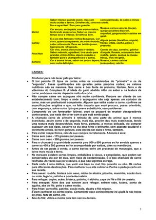 Sabor intenso quando jovem, mas com          como parmesão, de cabra e minas
                  muita acidez e tanino. Envelhecido, torna-se curado.
                  fino e agradável. Bom para guardar.
                                                               Massas, carnes escuras (caças),
                  Cor escura, encorpada, com aroma rústico,
                                                               queijos picantes (boursin,
    Merlot        lembrando especiarias. Sabor ao mesmo
                                                               roquefort, gorgonzola) e cozidos em
                  tempo seco e intenso. Envelhece bem.
                                                               geral.
                  É a uva dos famosos vinhos Beaujolais. Cor
                                                               Alguns peixes (bacalhau, enguia),
                  clara, quase transparente, de aroma frutado,
    Gamay                                                      frango, vitela, coelho, porco e
                  sabor refrescante. Deve ser bebido jovem,
                                                               presunto.
                  ligeiramente refrigerado.
                  Cor viva, aroma pronunciado e variado.       Carnes de caça, carneiro, galinha-
                  Sabor redondo, agradável. Uva usada para d'angola. Rosado, acompanha bem
    Pinot Noir
                  grandes vinhos tintos, alguns rosados e      rosbife, galeto, queijos de massa
                  também para o champanhe (só o sumo).         fresca, frios em geral.
                  Cor e aroma fortes, sabor um pouco áspero, Massas, carnes cozidas
    Barbera
                  sem muita definição.                         (ensopados), cabrito.


    CARNES:

    Conhecer para não levar gato por lebre:
•   O boi permite 21 tipos de cortes entre os considerados de "primeira" e os de
    "segunda". Essas qualificações são geradas pelos próprios cortes; os valores
    nutritivos são os mesmos. Sua carne é boa fonte de proteína, fósforo, ferro e de
    vitaminas do Complexo B. A idade do gado abatido influi no sabor e na textura da
    carne, embora a maciez dependa muito do corte.
•   Não compre carne em açougues não muito confiáveis. Procure ser cliente de um
    estabelecimento bom, limpo e onde o açougueiro não seja apenas um cortador de
    carne, mas um profissional competente. Alguém que saiba cortar a carne, confirme as
    especificações exigidas e que, na falta daquela que você procura, possa orientá-la,
    com segurança, sobre outro tipo que possa substituí-la, sem problemas.
•   Comprando de um fornecedor idôneo, você se poupará de receber desagradáveis
    contra-pesos, que nada têm a ver com o que está sendo pago.
•   A chamada carne de primeira é retirada de uma parte do animal que é menos
    exercitada, assim como a de segunda, mais rija, provém das mais exercitadas, tendo
    uma textura mais desenvolvida; mais forte, portanto, a menos delicada. Ao comprar
    qualquer um dos tipos, observe se ela está firme e brilhante, com aspecto saudável e
    levemente úmida. Se tiver gordura, esta deverá ser clara e firme, também.
•   Para evitar desperdícios, calcule sua compra corretamente. A tabela é esta:
•   Carne sem osso - 175 gramas por pessoa.
•   Carne com osso - 300 gramas por pessoa.
•   Para o churrasco a quantidade aumenta para 500 a 600 gramas se for servida apenas a
    carne ou 400 a 500 gramas se for acompanhada por saldas, pães ou mandiocas.
•   Antes de ser posta à venda, a carne bovina sofre um processo de maturação, que a
    torna mais macia e tenra.
•   No mercado existem cortes limpos, embalados à vácuo, e congelados, que podem ser
    conservados até por 60 dias, sem risco de contaminação. É o tipo chamado de carne
    resfriada. Às vezes sua cor é escura, o que não significa estrago.
•   Cada corte é uma dádiva, que você usa bem ou mal, tira proveito ou não. Há cortes
    para diferentes destinações. Para melhorar sua arte culinária. Ponha o pedaço certo em
    sua receita.
•   Para assar: rosbife, bisteca com osso, miolo de alcatra, picanha, maminha, coxão duro
    ou mole, lagarto, patinho e ponta-de-costela.
•   Para refogar: cupim, acém, bisteca, patinho, fraldinha, capa de filé e filé de costela.
•   Para ensopar: Além dos que servem para refogar, entram rabo, tutano, ponta de
    agulha, aba de filé, peito e carne moída.
•   Para fritar: contrafilé, patinho, coxão mole, alcatra e filé mignon.
    É bom conhecer os cortes todos. Certamente esse conhecimento irá ajudá-la nas horas
    de crise, falta de carne, etc.
•   Aba do filé: utilize-a moída pois tem nervos demais.



                                                                                                3
 