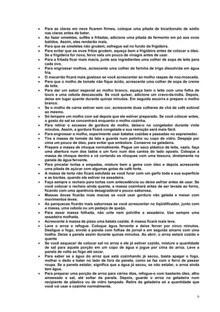 •   Para as claras em neve ficarem firmes, coloque uma pitada de bicarbonato de sódio
    nas claras antes de bater.
•   Ao fazer omeletes, suflês e fritadas, adicione uma pitada de fermento em pó aos ovos
    batidos. Assim, eles renderão mais.
•   Para que as omeletes não grudem, esfregue sal no fundo da frigideira.
•   Para evitar que os ovos fritos grudem, aqueça bem a frigideira antes de colocar o óleo.
    Se a frigideira for nova, ferva nela um pouco de vinagre antes de usar.
•   Para a fritada ficar mais macia, junte aos ingredientes uma colher de sopa de leite para
    cada ovo.
•   Para engrossar molhos, acrescente uma colher de farinha de trigo dissolvida em água
    fria.
•   O macarrão ficará mais gostoso se você acrescentar ao molho raspas de noz-moscada.
•   Para que o molho de tomate não fique ácido, acrescente uma colher de sopa de creme
    de leite.
•   Para dar um sabor especial ao molho branco, aqueça bem o leite com uma folha de
    louro e uma cebola descascada. Se você quiser, adicione um cravo-da-índia. Depois,
    deixe em lugar quente durante quinze minutos. Em seguida escorra e prepare o molho
    branco.
•   Se o molho de carne estiver sem cor, acrescente duas colheres de chá de café solúvel
    ao mesmo.
•   Só tempere um molho com sal depois que ele estiver preparado. Se você colocar antes,
    o gosto do sal se concentrará enquanto o molho cozinha.
•   Para retirar o excesso de gordura do molho, deixe-o no congelador durante vinte
    minutos. Assim, a gordura ficará congelada e sua remoção será mais fácil.
•   Para engrossar o molho, experimente usar batatas cozidas e passadas no espremedor.
•   Tire a massa de tomate da lata e guarde num potinho ou copo de vidro. Despeje por
    cima um pouco de óleo, para evitar que embolore. Conserve na geladeira.
•   Prepare a massa de nhoque normalmente. Pegue um saco plástico de leite, vazio, faça
    uma abertura num dos lados e um furo num dos cantos do lado oposto. Coloque a
    massa de nhoque dentro e vá cortando os nhoques com uma tesoura, diretamente na
    panela de água fervente.
•   Para pincelar tortas e empadas, misture bem a gema com óleo e depois acrescente
    uma pitada de açúcar com algumas gotas de café forte.
•   A massa de torta não ficará estufada se você furar com um garfo toda a sua superfície
    e as bordas, quando ela estiver na assadeira.
•   Faça sempre o recheio para tortas com antecedência ou deixe esfriar antes de usar. Se
    você colocar o recheio ainda quente, a massa cozinhará antes de ser levada ao forno,
    ficando com uma aparência desagradável e pouco saborosa.
•   Massas doces ficarão mais macias se você usar gordura não gelada e mexer com
    movimentos leves.
•   As panquecas ficarão mais saborosas se você acrescentar no liqüidificador, junto com
    a massa, uma cebola ou um pedaço de queijo.
•   Para assar massa folhada, não unte nem polvilhe a assadeira. Use sempre uma
    assadeira molhada.
•   Acrescente à massa de pizza uma batata cozida. A massa ficará mais leve.
•   Lave o arroz e refogue. Coloque água fervente e deixe ferver por cinco minutos.
    Desligue o fogo, enrole a panela com folhas de jornal e em seguida amarre com uma
    toalha. Deixe a panela assim durante quinze minutos. Ao abrir, o arroz estará cozido e
    quente
•   Se você esquecer de colocar sal no arroz e ele já estiver cozido, misture a quantidade
    de sal para aquela porção em um copo de água e jogue por cima do arroz. Leve a
    panela de volta ao fogo até secar.
•   Para saber se a água do arroz que está cozinhando já secou, basta apagar o fogo,
    molhar o dedo e bater no lado de fora da panela, como se faz com o ferro de passar
    roupa. Se a panela estalar, significa que a água já secou, se não estalar, o arroz ainda
    tem água.
•   Para preparar uma porção de arroz para vários dias, refogue-o com bastante óleo, alho
    amassado e sal, até soltar da panela. Depois, guarde o arroz na geladeira num
    recipiente de plástico ou de vidro tampado. Retire da geladeira só a quantidade que
    você vai usar e cozinhe normalmente.

                                                                                          6
 