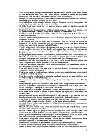 •   Se o arroz queimar, coloque imediatamente a panela ainda quente e com vapor dentro
    de um recipiente com água fria. Após alguns minutos o cheiro de queimado
    desaparece. Tire o arroz da panela sem raspar o fundo que queimou.
•   O feijão cozinhará mais depressa se você der uma primeira fervura por cinco minutos,
    depois escorrer e deixar cozinhar em nova água.
•   Se o feijão ficou muito salgado, adicione algumas folhas de couve. A couve absorverá
    o excesso de sal e dará um ótimo sabor ao feijão.
•   O feijão ficará mais macio se você colocar algumas gotas de azeite enquanto ele
    estiver cozinhando.
•   Para tirar o cheiro de queimado do feijão, umedeça um pano e coloque na panela como
    se fosse uma tampa. Quando o feijão ferver, o cheiro ficará retido no pano.
•   Coloque o feijão de molho, de véspera, e adicione uma colherinha de fermento em pó.
    Ele ficará mais macio.
•   Para que a casca do feijão não entupir a válvula da panela de pressão, coloque na água
    um pouco de azeite.
•   Para preparar um tutu de feijão bem homogêneo, sem os caroços de farinha de
    mandioca, faça à parte, uma pasta não muito líquida de farinha com água. Depois, vá
    misturando ao feijão, já passado no liqüidificador.
•   Prepare seus pratos mais rápidos. Descasque 250 g de alho, ponha no liqüidificador,
    cubra com óleo, passando o nível do alho dois dedos. Bata por cinco minutos, passe
    para um vidro com tampa e guarde na geladeira. Use colher de plástico ou de pau na
    hora de usá-lo.
•   Para pegar pequenos cacos de vidro quebrado, utilize uma bola feita com miolo de pão.
•   Quando não tiver papel alumínio para cobrir os pratos para assar, substitua por
    qualquer outro papel fino. Mas antes, embeba em óleo, para não pegar fogo.
•   Ao terminar de usar a esponja de aço, tire todo o sabão e deixe num recipiente com
    água. Troque a água sempre que usar. Assim, ela não enferruja.
•   Para afiar lâminas do moedor de carne, coloque um pedaço de lixa em seu interior e
    gire a manivela algumas vezes.
•   Para afiar tesouras, corte com elas uma lixa de água. O atrito das lâminas com a lixa
    vai deixar a tesoura afiadíssima.
•   Para fechar potes de geleia, coloque na boca do pote uma rodela de papel impermeável
    e parafina derretida por cima.
•   Para descongelar rapidamente a geladeira, desligue, coloque em sua prateleira uma
    vasilha com água quente e feche a porta.
•   Tire as manchas dos copos de cristal esfregando no local das manchas uma fatia de
    cebola.
•   Uma pasta bem grossa de clara de ovo e cal é uma ótima cola para cristais quebrados.
•   Para que os copos de vidro comum fiquem limpos e brilhantes, lave-os com pó de café
    usado e enxágüe. E os copos de cristal lave com álcool.
•   Para tirar o cheiro de remédio dos copos, esprema dentro um pouco de suco de limão.
•   Para deixar mais limpos os panos de prato, lave-os em água morna misturada com
    vinagre e sal.
•   Quando um ralo estiver entupido com gordura, coloque uma xícara de sal e uma de
    bicarbonato de sódio. Depois jogue por cima uma chaleira de água fervendo.
•   Para limpar a tábua de carne, esfregue uma esponja grossa com amoníaco misturado
    com limão, até remover a gordura fixada. Depois, lave a tábua com água.
•   As velas durarão mais tempo acesas e não pingarão muito se colocá-las no congelador
    durante algumas horas.
•   Quando um vidro estiver com a tampa muito difícil de abrir, dê umas batidas no meio
    da tampa com o cabo de um talher.
•   Quando colocar água ou qualquer líquido fervente num vidro, coloque antes uma
    colher de metal. Assim, a colher absorverá o calor, evitando que o vidro se quebre.
•   Nunca guarde condimentos perto do fogão, pois eles perderão a cor e o sabor. Para
    que os condimentos continuem sempre frescos, guarde na geladeira.
•   Para gelar o vinha mais rápido, envolva a garrafa em uma flanela molhada com água
    gelada. Em seguida o vinho estará na temperatura ideal.
•   O queijo não endurecerá se você passar margarina ou manteiga na parte cortada.
•   Para que o queijo duro fique macio novamente, coloque-o de molho no leite.
•   O pão de queijo ficará uma delícia se você acrescentar um pouco de coalhada à massa.

                                                                                        7
 