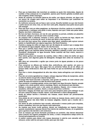 •   Para que as beterrabas não manchem as saladas as quais irão misturadas, depois de
    cozidas e frias coloque-as no congelador, apenas para ficarem geladas (cuidado para
    não congelar). Então empregue.
•   Antes de cozinhar os brócolis deixe-os de molho, por alguns minutos, em água com
    um pouco de vinagre para soltar as impurezas e os bichinhos que costumam se
    concentrar na verdura.
•   As melhores cenouras são as lisas e sem curvas. Escolha também as que não tiverem
    a parte escura em cima; mas, se não tiver outro jeito, despreze essa parte escura para
    não amargar.
•   Para não ficar com as mãos pegajosas, ao descascar chuchus, parta-os no sentido do
    comprimento, e esfregue uma parte à outra, fazendo com que o leite saia pelos lados.
    Depois, lave bem e descasque.
•   Na hora de fazer churrasco, em vez de usar gravetos ou jornais, embeba um pãozinho
    em álcool, coloque o carvão por cima e acenda o fogo.
•   Ao preparar bife à milanesa, tempere a carne, passe na farinha de trigo, depois em
    claras batidas e na farinha de rosca. A clara não deixa o óleo espumar.
•   Se você não tiver açúcar fino, próprio para fazer glacê, substitua pelo açúcar comum
    batido no liqüidificador por alguns segundos. Ele ficará finíssimo.
•   Cozinhe a espiga de milho em água sem sal. Só depois de cozida é que a espiga deve
    ser deixada em água salgada. Assim, ela não fica dura.
•   Para que o palmito fique macio como os de lata, leve ao fogo o suco de um limão
    grande, água e sal. Quando estiver fervendo, desfolhe o palmito e corte, com uma faca
    inoxidável, diretamente na água fervente. Deixe cozinhar até ficar macio, escorra e
    prepare como quiser.
•   Para retirar gordura do exaustor da cozinha, retire o filtro e deixe de molho em água
    bem quente, com algumas gotas de detergente. Enxágüe bem antes de recolocar no
    lugar.
•   Não deve ser consumido o agrião que cresce junto às águas paradas ou de pouco
    movimento.
•   Para conservar as alfaces por muitos dias, embrulhe-as, sem apertar, em pano ou
    jornal molhado com água. Não jogue fora as primeiras folhas do pé de alface, só
    porque estão verde-escuro. Elas são mais fortes do que as bonitinhas que estão por
    dentro.
•   Para tirar o cheiro desagradável de alho das mãos, basta esfregá-las com talinhos de
    salsa.
•   Para dar um aroma agradável ao vinagre, coloque algumas folhas de manjericão, sálvia
    ou alecrim dentro da garrafa e depois tampe bem.
•   O frango frito ficará dourado e sequinho, sem grudar na panela, se você colocar uma
    colher de sopa de maisena no óleo de fritura bem quente.
•   Para amolecer a manteiga gelada, encha uma tigela com água fervente. Depois, esvazie
    a tigela e vire, ainda quente, sobre a manteiga. Assim, ela amolecerá sem derreter.
•   Estique a massa podre com o rolo sobre um plástico. Depois, vire a massa sobre a
    assadeira, retirando o plástico. Assim, a massa ficará lisa e uniforme.
•   Aproveite o bagaço de limão que você usou para temperar peixe para esfregar na pia
    em que o peixe foi limpo e lavado. Assim, você eliminará o cheiro desagradável.
•   Antes de utilizar farinha e fermento nas massas, esses devem ser primeiramente
    peneirados.
•   Uma pitada de sal é sempre necessária em todas as massas doces, assim como uma
    pitada de açúcar não deve faltar as massas salgadas, mesmo que a receita não o
    recomende.
•   Um dente de alho muitíssimo bem socado, adicionado à massa podre para empadas,
    tortas e pastelões, fará com que fiquem mais saborosos.
•   As massas que levam muita gordura, devem ser trabalhadas em lugares frescos;
    quando necessitarem repousar devem ficar dentro de vasilhas frescas, ou na geladeira,
    para a gordura não derreter e sim endurecer.
•   Com as massas que levam fermento procede-se ao contrário, elas devem descansar
    (para crescer) em lugares protegidos de vento, e onde a temperatura esteja acima do
    normal (principalmente no inverno).
•   A melhor maneira para deixar uma massa descansar é cobrí-la com utensílio alto e
    côncavo; evitar cobrí-la com pano úmido, para que não mele.

                                                                                        9
 