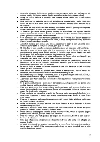 •
•
•
•
•
•
•
•
•
•
•
•
•
•
•
•
•
•
•
•
•
•
•
•
•

Aproveite o bagaço de limão que você usou para temperar peixe para esfregar na pia
em que o peixe foi limpo e lavado. Assim, você eliminará o cheiro desagradável.
Antes de utilizar farinha e fermento nas massas, esses devem ser primeiramente
peneirados.
Uma pitada de sal é sempre necessária em todas as massas doces, assim como uma
pitada de açúcar não deve faltar as massas salgadas, mesmo que a receita não o
recomende.
Um dente de alho muitíssimo bem socado, adicionado à massa podre para empadas,
tortas e pastelões, fará com que fiquem mais saborosos.
As massas que levam muita gordura, devem ser trabalhadas em lugares frescos;
quando necessitarem repousar devem ficar dentro de vasilhas frescas, ou na geladeira,
para a gordura não derreter e sim endurecer.
Com as massas que levam fermento procede-se ao contrário, elas devem descansar
(para crescer) em lugares protegidos de vento, e onde a temperatura esteja acima do
normal (principalmente no inverno).
A melhor maneira para deixar uma massa descansar é cobrí-la com utensílio alto e
côncavo; evitar cobrí-la com pano úmido, para que não mele.
Na falta de ovo para pincelar as massas, substitua-o por um pouco de café bem forte.
Quando o fundo de uma torta, isto é, a massa que forra a forma, tiver que ser
primeiramente assada para depois receber o recheio, essa massa deverá ser toda
furada antes de ir ao forno para que não estufe nem crie bolhas.
Se as tortas forem assadas em pirex, coloque-as no forno, sobre um tabuleiro ou
assadeira, para evitar que a parte de baixo endureça ou queime.
Se acontecer de vazar o recheio e derramar quando do assamento, ponha um
pouquinho de sal sobre o líquido derramado, evitando que o cheiro de queimado
prejudique o paladar da torta ou empadão.
Ao tentar soltar a massa das tortas e pastelaria, use uma espátula flexível, evitando
assim que elas se quebrem.
Para deixar um frango ou galinha bem limpos e branquinhos, passe farinha de
mandioca, deixando por cinco minutos. Depois lave com água fria.
Quando for empanar frango com farinha, deixe-o na geladeira por uma hora. Assim, a
farinha adere melhor ao frango na hora da fritura.
A carne de peru ficará crocante e com sabor mais apurado se você pincelar com mel
depois de assar.
Se a galinha estiver dura e demorando para cozinhar, coloque dentro da panela uma
cortiça. Assim a galinha amolece rapidamente.
Faça uma pasta com dois ovos cozidos, salsinha picada, dois dentes de alho, uma
pitada de pimenta-do-reino e maionese. Passe o frango nessa mistura e coloque para
assar. Ele ficará muito saboroso.
Passe manteiga ou margarina no peito do frango, e cubra com papel alumínio. Leve
para assar, colocando o frango com o peito voltado para baixo. Assim, a carne ficará
mais macia.
Para que o frango ou galinha caipira cozinhem mais rápido, basta adicionar meio copo
de cerveja clara ao cozimento.
Antes de temperar o frango, escalde com água fervente e suco de limão. O frango
ficará menos gorduroso.
O frango à milanesa ficará mais saboroso se você acrescentar um pouco de queijo
parmesão ralado à farinha de rosca, antes de fritar.
Deixe o frango descongelar sozinho dentro de uma vasilha. Utilize a água do degelo
para cozinhar o frango, pois ali estão suas vitaminas.
Para impedir que uma fruta perca a cor depois de descascada, borrife-a com suco de
limão ou de abacaxi.
Evite que o feijão cru crie caruncho colocando dentro da lata, junto com o feijão, um
pedaço de pão.
Ao assar o suflê, seja ele salgado ou doce, faça-o com o forno ligeiramente entreaberto
(serve usar um palito). Esta pequena entrada de ar no forno impedirá que o suflê
murche de pois de pronto.

10

 