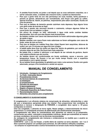 •
•

•
•
•
•
•
•
•
•
•
•

A omelete ficará bonita, se juntar o sal depois que os ovos estiverem crescidos; se o
sal for colocado antes, a omelete não crescerá muito, e poderá se desmanchar.
Para que o gosto forte do ovo não permaneça em suas receitas, tenha paciência e
peneire as gemas, deixando-as cair normalmente, sem forçar com garfo ou colher,
apenas furando-as. Assim, as pelinhas, responsáveis pelo sabor acentuado, ficarão em
cima da peneira.
Para que as batatas de tamanho grande cozinhem mais depressa, faça alguns furos
com garfo antes de levá-las ao fogo.
Para que a panela não escureça durante o cozimento, coloque algumas folhas de
couve junto com as batatas e a água.
Um pouco de vinagre ou leite, adicionado à água onde serão cozidas batatas
descascadas, fará com que elas fiquem mais branquinhas.
As batatas cozidas com casca não desmancharão se forem adicionadas algumas gotas
de azeite à água.
Batatas assadas com casca ficam mais saborosas se forem esfregadas com casca de
limão, antes de irem ao forno.
Para que as batatas em rodelas finas (tipo chips) fiquem bem sequinhas, deixe-as de
molho, por uns 15 minutos em água fria com vinagre.
A batata palha deve ficar de molho em água fria, dentro da geladeira, por cerda de 30
minutos antes de ser frita. Ela ficará bem mais sequinha.
Na batata frita, o melhor é adicionar o sal depois de ser retirada da gordura. Assim
você estará evitando que ela murche.
As batatas devem ser condicionadas em locais ventilados, secos e escuros, com
temperatura fresca. Se ficarem à luz por muito tempo ficarão com a superfície
esverdeada e com o gosto amargo.
Se as batatas forem guardadas na geladeira por mais e uma semana, ficarão com gosto
adocicado, porque o frio transforma o amido em açúcar.

MANUAL DE CONGELAMENTO
1.
2.
3.
4.
5.
6.
7.
8.
9.
10.
11.
12.

Introdução - Vantagens do Congelamento
1a. Parte - Instruções Gerais
Procedimentos iniciais
As técnicas básicas de congelamento
A embalagem
O armazenamento
Períodos de estocagem
O descongelamento
Degelo e limpeza do freezer
Preparação Específica de Pratos Prontos
Recomendações Gerais
Alimentos não próprios para congelamento

O CONGELAMENTO E SUASVANTAGENS
O congelamento é um eficiente sistema de conservação de alimentos, retirando-lhes o calor
até que a temperatura apropriada atinja seu interior. Para proporcionar tais condições de
temperatura e merecer a designação de FREEZER, o congelador deve operar a -18 graus
centígrados no mínimo.
Uma vez congelado, o alimento se torna rígido. Nesse estágio, o desenvolvimento de microorganismos e o conseqüente processo de deterioração são drasticamente retardados.
O congelamento não altera as características dos alimentos ao natural ou já preparados,
conservando seu sabor, coloração e propriedades nutritivas, desde que submetidos ao mesmo
em boas condições e de acordo com as técnicas recomendadas.
As vantagens do congelamento são inúmeras e evidenciam-se na medida que o usuário se
familiariza com o freezer:
CONFORTO - com o uso do freezer, a tarefa diária de cozinhar se torna obsoleta - em 1 ou 2
dias é possível preparar um cardápio para semanas, do café matinal à refeições completas.
- as compras no supermercado e outros fornecedores se tornam muito menos freqüentes.
11

 