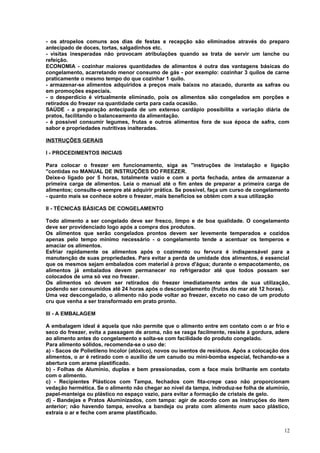 - os atropelos comuns aos dias de festas e recepção são eliminados através do preparo
antecipado de doces, tortas, salgadinhos etc.
- visitas inesperadas não provocam atribulações quando se trata de servir um lanche ou
refeição.
ECONOMIA - cozinhar maiores quantidades de alimentos é outra das vantagens básicas do
congelamento, acarretando menor consumo de gás - por exemplo: cozinhar 3 quilos de carne
praticamente o mesmo tempo do que cozinhar 1 quilo.
- armazenar-se alimentos adquiridos a preços mais baixos no atacado, durante as safras ou
em promoções especiais.
- o desperdício é virtualmente eliminado, pois os alimentos são congelados em porções e
retirados do freezer na quantidade certa para cada ocasião.
SAÚDE - a preparação antecipada de um extenso cardápio possibilita a variação diária de
pratos, facilitando o balanceamento da alimentação.
- é possível consumir legumes, frutas e outros alimentos fora de sua época de safra, com
sabor e propriedades nutritivas inalteradas.
INSTRUÇÕES GERAIS
I - PROCEDIMENTOS INICIAIS
Para colocar o freezer em funcionamento, siga as "instruções de instalação e ligação
"contidas no MANUAL DE INSTRUÇÕES DO FREEZER.
Deixe-o ligado por 5 horas, totalmente vazio e com a porta fechada, antes de armazenar a
primeira carga de alimentos. Leia o manual até o fim antes de preparar a primeira carga de
alimentos; consulte-o sempre até adquirir prática. Se possível, faça um curso de congelamento
- quanto mais se conhece sobre o freezer, mais benefícios se obtém com a sua utilização
II - TÉCNICAS BÁSICAS DE CONGELAMENTO
Todo alimento a ser congelado deve ser fresco, limpo e de boa qualidade. O congelamento
deve ser providenciado logo após a compra dos produtos.
Os alimentos que serão congelados prontos devem ser levemente temperados e cozidos
apenas pelo tempo mínimo necessário - o congelamento tende a acentuar os temperos e
amaciar os alimentos.
Esfriar rapidamente os alimentos após o cozimento ou fervura é indispensável para a
manutenção de suas propriedades. Para evitar a perda de umidade dos alimentos, é essencial
que os mesmos sejam embalados com material à prova d'água; durante o empacotamento, os
alimentos já embalados devem permanecer no refrigerador até que todos possam ser
colocados de uma só vez no freezer.
Os alimentos só devem ser retirados do freezer imediatamente antes de sua utilização,
podendo ser consumidos até 24 horas após o descongelamento (frutos do mar até 12 horas).
Uma vez descongelado, o alimento não pode voltar ao freezer, exceto no caso de um produto
cru que venha a ser transformado em prato pronto.
III - A EMBALAGEM
A embalagem ideal é aquela que não permite que o alimento entre em contato com o ar frio e
seco do freezer, evita a passagem de aroma, não se rasga facilmente, resiste à gordura, adere
ao alimento antes do congelamento e solta-se com facilidade do produto congelado.
Para alimento sólidos, recomenda-se o uso de:
a) - Sacos de Polietileno Incolor (atóxico), novos ou isentos de resíduos. Após a colocação dos
alimentos, o ar é retirado com o auxílio de um canudo ou mini-bomba especial, fechando-se a
abertura com arame plastificado.
b) - Folhas de Alumínio, duplas e bem pressionadas, com a face mais brilhante em contato
com o alimento.
c) - Recipientes Plásticos com Tampa, fechados com fita-crepe caso não proporcionam
vedação hermética. Se o alimento não chegar ao nível da tampa, indroduz-se folha de alumínio,
papel-manteiga ou plástico no espaço vazio, para evitar a formação de cristais de gelo.
d) - Bandejas e Pratos Aluminizados, com tampa: agir de acordo com as instruções do item
anterior; não havendo tampa, envolva a bandeja ou prato com alimento num saco plástico,
extraia o ar e feche com arame plastificado.
12

 