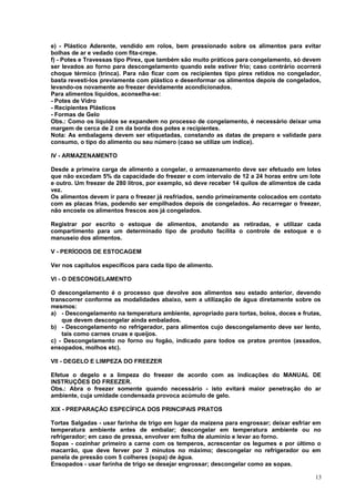 e) - Plástico Aderente, vendido em rolos, bem pressionado sobre os alimentos para evitar
bolhas de ar e vedado com fita-crepe.
f) - Potes e Travessas tipo Pirex, que também são muito práticos para congelamento, só devem
ser levados ao forno para descongelamento quando este estiver frio; caso contrário ocorrerá
choque térmico (trinca). Para não ficar com os recipientes tipo pirex retidos no congelador,
basta revesti-los previamente com plástico e desenformar os alimentos depois de congelados,
levando-os novamente ao freezer devidamente acondicionados.
Para alimentos líquidos, aconselha-se:
- Potes de Vidro
- Recipientes Plásticos
- Formas de Gelo
Obs.: Como os líquidos se expandem no processo de congelamento, é necessário deixar uma
margem de cerca de 2 cm da borda dos potes e recipientes.
Nota: As embalagens devem ser etiquetadas, constando as datas de preparo e validade para
consumo, o tipo do alimento ou seu número (caso se utilize um índice).
IV - ARMAZENAMENTO
Desde a primeira carga de alimento a congelar, o armazenamento deve ser efetuado em lotes
que não excedam 5% da capacidade do freezer e com intervalo de 12 a 24 horas entre um lote
e outro. Um freezer de 280 litros, por exemplo, só deve receber 14 quilos de alimentos de cada
vez.
Os alimentos devem ir para o freezer já resfriados, sendo primeiramente colocados em contato
com as placas frias, podendo ser empilhados depois de congelados. Ao recarregar o freezer,
não encoste os alimentos frescos aos já congelados.
Registrar por escrito o estoque de alimentos, anotando as retiradas, e utilizar cada
compartimento para um determinado tipo de produto facilita o controle de estoque e o
manuseio dos alimentos.
V - PERÍODOS DE ESTOCAGEM
Ver nos capítulos específicos para cada tipo de alimento.
VI - O DESCONGELAMENTO
O descongelamento é o processo que devolve aos alimentos seu estado anterior, devendo
transcorrer conforme as modalidades abaixo, sem a utilização de água diretamente sobre os
mesmos:
a) - Descongelamento na temperatura ambiente, apropriado para tortas, bolos, doces e frutas,
que devem descongelar ainda embalados.
b) - Descongelamento no refrigerador, para alimentos cujo descongelamento deve ser lento,
tais como carnes cruas e queijos.
c) - Descongelamento no forno ou fogão, indicado para todos os pratos prontos (assados,
ensopados, molhos etc).
VII - DEGELO E LIMPEZA DO FREEZER
Efetue o degelo e a limpeza do freezer de acordo com as indicações do MANUAL DE
INSTRUÇÕES DO FREEZER.
Obs.: Abra o freezer somente quando necessário - isto evitará maior penetração do ar
ambiente, cuja umidade condensada provoca acúmulo de gelo.
XIX - PREPARAÇÃO ESPECÍFICA DOS PRINCIPAIS PRATOS
Tortas Salgadas - usar farinha de trigo em lugar da maizena para engrossar; deixar esfriar em
temperatura ambiente antes de embalar; descongelar em temperatura ambiente ou no
refrigerador; em caso de pressa, envolver em folha de alumínio e levar ao forno.
Sopas - cozinhar primeiro a carne com os temperos, acrescentar os legumes e por último o
macarrão, que deve ferver por 3 minutos no máximo; descongelar no refrigerador ou em
panela de pressão com 5 colheres (sopa) de água.
Ensopados - usar farinha de trigo se desejar engrossar; descongelar como as sopas.
13

 