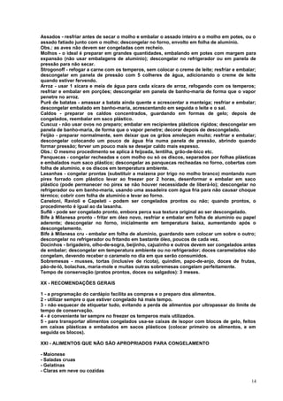 Assados - resfriar antes de secar o molho e embalar o assado inteiro e o molho em potes, ou o
assado fatiado junto com o molho; descongelar no forno, envolto em folha de alumínio.
Obs.: as aves não devem ser congeladas com recheio.
Molhos - o ideal é preparar em grandes quantidades, embalando em potes com margem para
expansão (não usar embalagens de alumínio); descongelar no refrigerador ou em panela de
pressão para não secar.
Strogonoff - refogar a carne com os temperos, sem colocar o creme de leite; resfriar e embalar;
descongelar em panela de pressão com 5 colheres de água, adicionando o creme de leite
quando estiver fervendo.
Arroz - usar 1 xícara e meia de água para cada xícara de arroz, refogando com os temperos;
resfriar e embalar em porções; descongelar em panela de banho-maria de forma que o vapor
penetre no arroz.
Purê de batatas - amassar a batata ainda quente e acrescentar a manteiga; resfriar e embalar;
descongelar embalado em banho-maria, acrescentando em seguida o leite e o sal.
Caldos - preparar os caldos concentrados, guardando em formas de gelo; depois de
congelados, reembalar em saco plástico.
Cuscuz - não usar ovos no preparo; embalar em recipientes plásticos rígidos; descongelar em
panela de banho-maria, de forma que o vapor penetre; decorar depois de descongelado.
Feijão - preparar normalmente, sem deixar que os grãos amoleçam muito; resfriar e embalar;
descongelar colocando um pouco de água fria numa panela de pressão, abrindo quando
formar pressão; ferver um pouco mais se desejar caldo mais espesso.
Obs.: O mesmo procedimento se aplica à feijoada, lentilha, grão-de-bico etc.
Panquecas - congelar recheadas e com molho ou só os discos, separados por folhas plásticas
e embalados num saco plástico; descongelar as panquecas recheadas no forno, cobertas com
folha de alumínio, e os discos em temperatura ambiente.
Lasanhas - congelar prontas (substituir a maizena por trigo no molho branco) montando num
pirex forrado com plástico levar ao freezer por 2 horas, desenformar e embalar em saco
plástico (pode permanecer no pirex se não houver necessidade de liberá-lo); descongelar no
refrigerador ou em banho-maria, usando uma assadeira com água fria para não causar choque
térmico; cobrir com folha de alumínio e levar ao forno.
Caneloni, Ravioli e Capeleti - podem ser congelados prontos ou não; quando prontos, o
procedimento é igual ao da lasanha.
Suflê - pode ser congelado pronto, embora perca sua textura original ao ser descongelado.
Bife à Milanesa pronto - fritar em óleo novo, resfriar e embalar em folha de alumínio ou papel
aderente; descongelar no forno, inicialmente em temperatura baixa, aumentando após o
descongelamento.
Bife à Milanesa cru - embalar em folha de alumínio, guardando sem colocar um sobre o outro;
descongelar no refrigerador ou fritando em bastante óleo, poucos de cada vez.
Docinhos - brigadeiro, olho-de-sogra, beijinho, cajuzinho e outros devem ser congelados antes
de embalar; descongelar em temperatura ambiente ou no refrigerador; doces caramelados não
congelam, devendo receber o caramelo no dia em que serão consumidos.
Sobremesas - musses, tortas (inclusive de ricota), quindim, papo-de-anjo, doces de frutas,
pão-de-ló, bolachas, maria-mole e muitas outras sobremesas congelam perfeitamente.
Tempo de conservação (pratos prontos, doces ou salgados): 3 meses.
XX - RECOMENDAÇÕES GERAIS
1 - a programação do cardápio facilita as compras e o preparo dos alimentos.
2 - utilizar sempre o que estiver congelado há mais tempo.
3 - não esquecer de etiquetar tudo, evitando a perda de alimentos por ultrapassar do limite de
tempo de conservação.
4 - é conveniente ter sempre no freezer os temperos mais utilizados.
5 - para transportar alimentos congelados usa-se caixas de isopor com blocos de gelo, feitos
em caixas plásticas e embalados em sacos plásticos (colocar primeiro os alimentos, e em
seguida os blocos).
XXI - ALIMENTOS QUE NÃO SÃO APROPRIADOS PARA CONGELAMENTO
- Maionese
- Saladas cruas
- Gelatinas
- Claras em neve ou cozidas
14

 