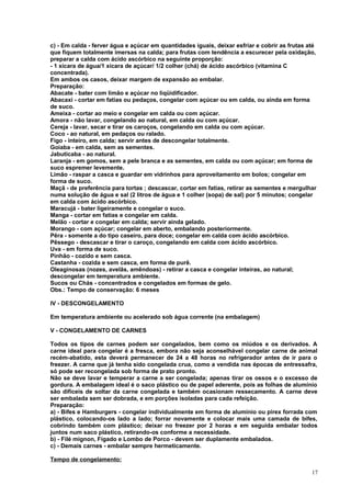 c) - Em calda - ferver água e açúcar em quantidades iguais, deixar esfriar e cobrir as frutas até
que fiquem totalmente imersas na calda; para frutas com tendência a escurecer pela oxidação,
preparar a calda com ácido ascórbico na seguinte proporção:
- 1 xícara de água/1 xícara de açúcar/ 1/2 colher (chá) de ácido ascórbico (vitamina C
concentrada).
Em ambos os casos, deixar margem de expansão ao embalar.
Preparação:
Abacate - bater com limão e açúcar no liqüidificador.
Abacaxi - cortar em fatias ou pedaços, congelar com açúcar ou em calda, ou ainda em forma
de suco.
Ameixa - cortar ao meio e congelar em calda ou com açúcar.
Amora - não lavar, congelando ao natural, em calda ou com açúcar.
Cereja - lavar, secar e tirar os caroços, congelando em calda ou com açúcar.
Coco - ao natural, em pedaços ou ralado.
Figo - inteiro, em calda; servir antes de descongelar totalmente.
Goiaba - em calda, sem as sementes.
Jabuticaba - ao natural.
Laranja - em gomos, sem a pele branca e as sementes, em calda ou com açúcar; em forma de
suco espremer levemente.
Limão - raspar a casca e guardar em vidrinhos para aproveitamento em bolos; congelar em
forma de suco.
Maçã - de preferência para tortas ; descascar, cortar em fatias, retirar as sementes e mergulhar
numa solução de água e sal (2 litros de água e 1 colher (sopa) de sal) por 5 minutos; congelar
em calda com ácido ascórbico.
Maracujá - bater ligeiramente e congelar o suco.
Manga - cortar em fatias e congelar em calda.
Melão - cortar e congelar em calda; servir ainda gelado.
Morango - com açúcar; congelar em aberto, embalando posteriormente.
Pêra - somente a do tipo caseiro, para doce; congelar em calda com ácido ascórbico.
Pêssego - descascar e tirar o caroço, congelando em calda com ácido ascórbico.
Uva - em forma de suco.
Pinhão - cozido e sem casca.
Castanha - cozida e sem casca, em forma de purê.
Oleaginosas (nozes, avelãs, amêndoas) - retirar a casca e congelar inteiras, ao natural;
descongelar em temperatura ambiente.
Sucos ou Chás - concentrados e congelados em formas de gelo.
Obs.: Tempo de conservação: 6 meses
IV - DESCONGELAMENTO
Em temperatura ambiente ou acelerado sob água corrente (na embalagem)
V - CONGELAMENTO DE CARNES
Todos os tipos de carnes podem ser congelados, bem como os miúdos e os derivados. A
carne ideal para congelar é a fresca, embora não seja aconselhável congelar carne de animal
recém-abatido, esta deverá permanecer de 24 a 48 horas no refrigerador antes de ir para o
freezer. A carne que já tenha sido congelada crua, como a vendida nas épocas de entressafra,
só pode ser recongelada sob forma de prato pronto.
Não se deve lavar e temperar a carne a ser congelada; apenas tirar os ossos e o excesso de
gordura. A embalagem ideal é o saco plástico ou de papel aderente, pois as folhas de alumínio
são difíceis de soltar da carne congelada e também ocasionam ressecamento. A carne deve
ser embalada sem ser dobrada, e em porções isoladas para cada refeição.
Preparação:
a) - Bifes e Hamburgers - congelar individualmente em forma de alumínio ou pirex forrada com
plástico, colocando-os lado a lado; forrar novamente e colocar mais uma camada de bifes,
cobrindo também com plástico; deixar no freezer por 2 horas e em seguida embalar todos
juntos num saco plástico, retirando-os conforme a necessidade.
b) - Filé mignon, Fígado e Lombo de Porco - devem ser duplamente embalados.
c) - Demais carnes - embalar sempre hermeticamente.
Tempo de congelamento:
17

 