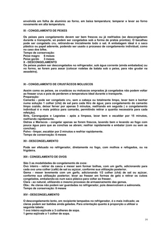 envolvida em folha de alumínio ao forno, em baixa temperatura; temperar e levar ao forno
novamente em alta temperatura.
IX - CONGELAMENTO DE PEIXES
Os peixes para congelamento devem ser bem frescos ou já resfriados (se descongelarem
durante o transporte, só podem ser congelados sob a forma de pratos prontos). O bacalhau
pode ser congelado cru, retirando-se inicialmente todo o sal. A embalagem ideal é o saco
plástico ou papel aderente, podendo ser usado o processo de congelamento individual, como
no caso dos bifes.
Tempo de conservação:
Peixe magro
6 meses
Peixe gordo
3 meses
X - DESCONGELAMENTO
Os peixes podem ser descongelados no refrigerador, sob água corrente (ainda embalados) ou
no formo, se forem para assar (colocar rodelas de batata sob o peixe, para não grudar na
assadeira).

XI - CONGELAMENTO DE CRUSTÁCEOS MOLUSCOS
Assim como os peixes, os crustácos ou moluscos omprados já congelados não podem voltar
ao freezer crus e pois de perderem a temperatura ideal durante o transporte.
Preparação:
Camarão - pode ser congelado cru, sem a cabeça ou totalmente limpo, lavar bem e banhar
numa solução 1 colher (chá) de sal para cada litro de água; para congelamento do camarão
limpo cozido, deixar ferver por apenas 5 minutos, resfriando em seguida ( o congelamento
individual é o mais prático para camarão, permitindo retirar a quantia necessária para cada
refeição).
Siris, Caranguejos e Lagostas - após a limpeza, lavar bem e escaldar por 15 minutos,
resfriando rapidamente.
Ostras e Mariscos - congelar apenas se forem frescos, lavando bem e levando ao fogo com
pouca água para que as conchas se abram; resfriar rapidamente e embalar (com ou sem as
conchas).
Polvo - limpar, escaldar por 2 minutos e resfriar rapidamente.
Tempo de conservação: 6 meses
XII - DESCONGELAMENTO
Pode ser efetuado no refrigerador, diretamente no fogo, com molhos e refogados, ou na
frigideira.
XIII - CONGELAMENTO DE OVOS
São 3 as modalidades de congelamento de ovos:
Ovo inteiro - retirar da casca e mexer sem formar bolhas, com um garfo, adicionando para
cada ovo uma colher (café) de sal ou açúcar, conforme sua utilização posterior.
Gema - mexer levemente com um garfo, adicionando 1/2 colher (chá) de sal ou açúcar,
conforme sua utilização posterior; levar ao freezer em formas de gelo e retirar os cubos
congelados, embalando-os num saco plásico para voltar ao freezer.
Clara - ao natural, utilizando o mesmo processo de armazenamento das gemas.
Obs.: As claras não podem ser guardadas no refrigerador, pois desenvolvem a salmonela.
Tempo de conservação: 6 meses
XIV - DESCONGELAMENTO
O descongelamento lento, em recipiente tampados no refrigerador, é o mais indicado; as
claras podem ser batidas ainda geladas. Para orientação quanto à proporção a utilizar a
seguinte tabela:
1 ovo inteiro eqüivale a 3 colheres de sopa.
1 gema eqüivale a 1 colher de sopa.
19

 