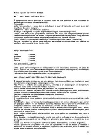1 clara eqüivale a 2 colheres de sopa.
XV - CONGELAMENTO DE LATICÍNIOS
É indispensável que os laticínios a congelar sejam de boa qualidade e que seu prazo de
validade para consumo não esteja vencido.
Preparação:
Leite Homogeneizado - secar bem a embalagem e levar diretamente ao freezer (pode ser
empilhado depois de congelar).
Leite fresco - ferver por 10 minutos e resfriar.
Manteiga ou Margarina - congelar na própria embalagem ou em sacos plásticos.
Queijo - com exceção do queijo fresco tipo minas e da ricota, que congelam apenas quando
usados como ingredientes, os demais congelam perfeitamente em porções de 250 g; embalar
duplamente, primeiro com papel aderente e em seguida com folha de alumínio.
Queijo ralado - congelar em sacos plásticos ou potes (não gruda, mesmo congelados).
Sorvete - congelar em lata ou caixa, cobrindo as porções não consumidas com plástico ou
celofane; não recongelar o que for derretido.

Tempo de conservação:
Leite
Manteiga
Queijo
Sorvete

4 meses
6 meses
8 meses
2 meses

XVI - DESCONGELAMENTO
Leite - pode ser descongelado no refrigerador ou em temperatura ambiente; em caso de
pressa, colocar um pouco de leite frio numa panela e adicionar o leite congelado, deixando em
fogo mínimo (se a gordura se separar, bater no liqüidificador).
Demais laticínios descongelamento ideal é no refrigerador.
XVII - CONGELAMENTO DE PÃES, BOLOS, TORTAS E SALGADOS
É possível congelar a massa ou os pães prontos (não amanhecidos), que readquirem suas
características originais após o descongelamento.
Pão Francês - embalar em sacos plásticos, extraindo o ar; descongelar em temperatura
ambiente ou no forno, envolto em folha de alumínio.
Pão de Forma - embalar em plástico, de preferência em porções individuais.
Pão Recheado - embalar em plástico ou folha de alumínio; descongelar no forno, envolvido em
folha de alumínio (baixa temperatura até descongelar, aumentando em seguida).
Pão Doce - não deve ser congelado se tiver recheio de maizena.
Sonho - congelar sem recheio.
O congelamento de bolos apresenta bons resultados, recomendando-se preparar vários a cada
fornada.
Bolo Simples - assar em formas aluminizadas pequenas ou em formas retangulares para cortar
em pedaços; embalar frio em bandejas ou sacos plásticos; descongelar ainda embalados em
temperatura ambiente ou no forno, por 15 minutos, envolto em folha de alumínio.
Bolo com Cobertura - depois de decorado, levar ao freezer sem embalagem; após 2 horas
embalar em folha de alumínio ou saco plástico (tirar da embalagem antes de descongelar, para
não danificar a decoração).
Torta - tanto a massa quanto a torta moldada sem assar podem ser congeladas, bem como a
torta assada.
Torta Salgada - é mais prático congelar pronta, mas pode ir ao freezer crua; descongelamento
em temperatura ambiente ou no refrigerador (pincelar a gema apenas no momento de ir ao
forno).
Doces - não devem ser congelados se tiverem recheio de maizena ou cobertura de gelatina.
Pizzas - podem ser congeladas com todos os ingredientes ou só os discos, já assados e
separados por plástico; quando já preparadas, com mussarela e recheios, levar ao freezer por
1 hora, antes de embalar individualmente.
20

 