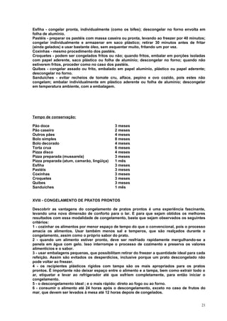 Esfiha - congelar pronta, individualmente (como os bifes); descongelar no forno envolta em
folha de alumínio.
Pastéis - preparar os pastéis com massa caseira ou pronta, levando ao freezer por 40 minutos;
congelar individualmente e armazenar em saco plástico; retirar 30 minutos antes de fritar
(ainda gelados) e usar bastante óleo, sem esquentar muito, fritando um por vez.
Coxinhas - mesmo procedimento dos pastéis.
Croquetes - podem ser congelados fritos ou não; quando fritos, embalar em porções isoladas
com papel aderente, saco plástico ou folha de alumínio; descongelar no forno; quando não
estiverem fritos, proceder como no caso dos pastéis.
Quibes - congelar assado ou frito, embalado em papel alumínio, plástico ou papel aderente;
descongelar no forno.
Sanduíches - evitar recheios de tomate cru, alface, pepino e ovo cozido, pois estes não
congelam; embalar individualmente em plástico aderente ou folha de alumínio; descongelar
em temperatura ambiente, com a embalagem.

Tempo de conservação:
Pão doce
Pão caseiro
Outros pães
Bolo simples
Bolo decorado
Torta crua
Pizza disco
Pizza preparada (mussarela)
Pizza preparada (atum, camarão, lingüiça)
Esfiha
Pastéis
Coxinhas
Croquetes
Quibes
Sanduíches

3 meses
2 meses
4 meses
8 meses
4 meses
6 meses
4 meses
3 meses
1 mês
3 meses
3 meses
3 meses
3 meses
3 meses
1 mês

XVIII - CONGELAMENTO DE PRATOS PRONTOS
Descobrir as vantagens do congelamento de pratos prontos é uma experiência fascinante,
levando uma nova dimensão de conforto para o lar. E para que sejam obtidos os melhores
resultados com essa modalidade de congelamento, basta que sejam observados os seguintes
critérios:
1 - cozinhar os alimentos por menor espaço de tempo do que o convencional, pois o processo
amacia os alimentos. Usar também menos sal e temperos, que são realçados durante o
congelamento, assim como o próprio sabor do prato.
2 - quando um alimento estiver pronto, deve ser resfriado rapidamente mergulhando-se a
panela em água com gelo. Isso interrompe o processo de cozimento e preserva os valores
alimentícios e o sabor.
3 - usar embalagens pequenas, que possibilitam retirar do freezer a quantidade ideal para cada
refeição. Assim são evitados os desperdícios, inclusive porque um prato descongelado não
pode voltar ao freezer.
4 - os recipientes plásticos rígidos com tampa são os mais apropriados para os pratos
prontos. É importante não deixar espaço entre o alimento e a tampa, bem como extrair todo o
ar, etiquetar e levar ao refrigerador até que esfriem completamente, para então iniciar o
congelamento.
5 - o descongelamento ideal ; e o mais rápido: direto ao fogo ou ao forno.
6 - consumir o alimento até 24 horas após o descongelamento, exceto no caso de frutos do
mar, que devem ser levados à mesa até 12 horas depois de congelados.
21

 